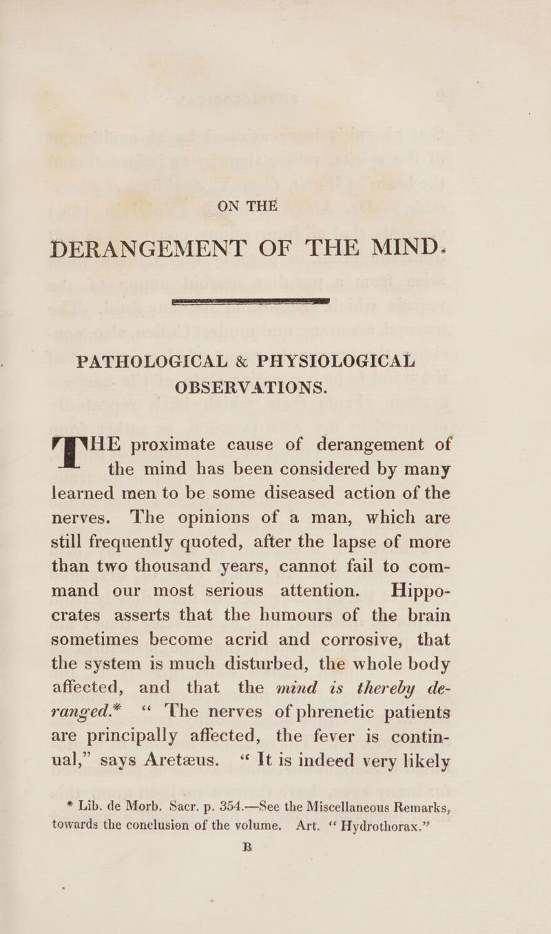 ON THE DERANGEMENT OF THE MIND. PATHOLOGICAL &amp; PHYSIOLOGICAL OBSERVATIONS. MPR proximate cause of derangement of the mind has been considered by many learned men to be some diseased action of the nerves. The opinions of a man, which are still frequently quoted, after the lapse of more than two thousand years, cannot fail to com- mand our most serious attention. Hippo- crates asserts that the humours of the brain sometimes become acrid and corrosive, that the system is much disturbed, the whole body affected, and that the mend is thereby de- ranged.* ‘* 'The nerves of phrenetic patients are principally affected, the fever is contin- ual,” says Areteus. “ It is indeed very likely * Lib. de Morb. Sacr. p. 354.—See the Miscellaneous Remarks, towards the conclusion of the volume. Art. ‘ Hydrothorax.” B