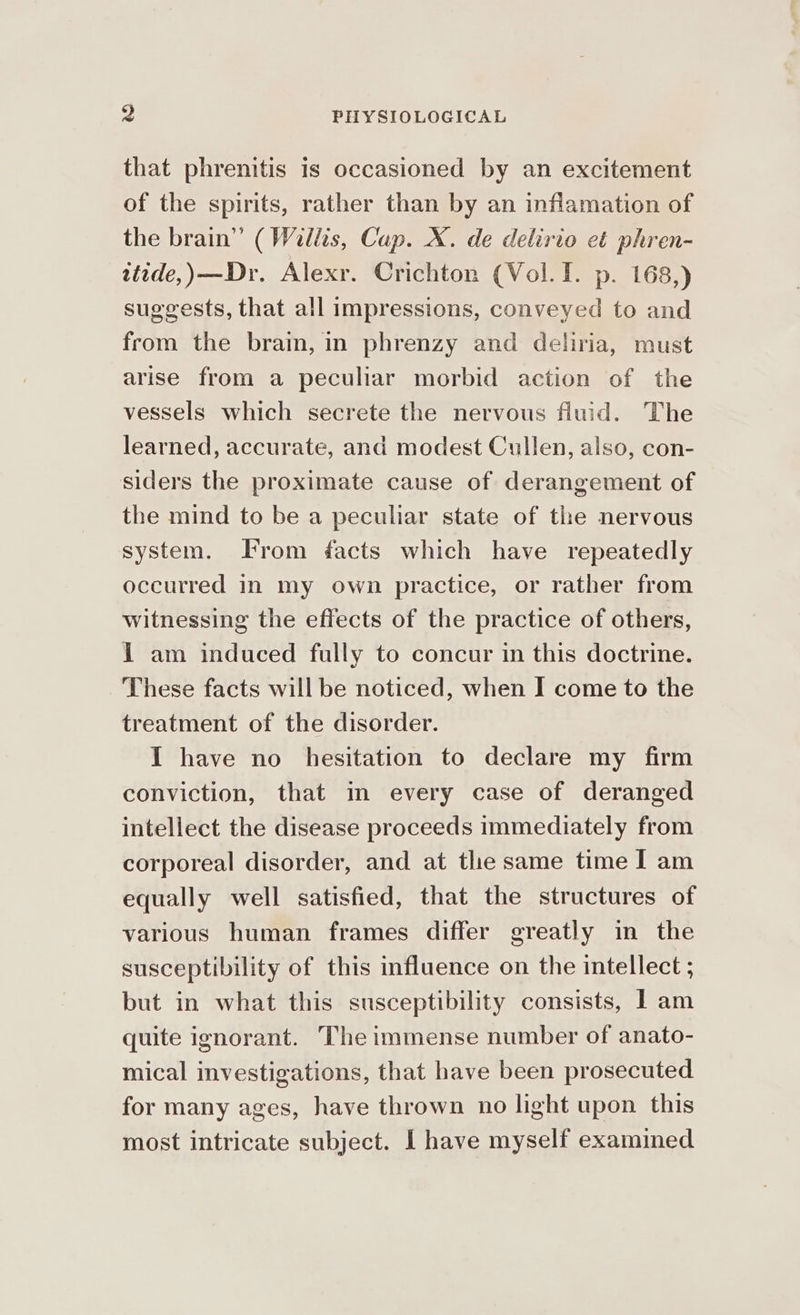 that phrenitis is occasioned by an excitement of the spirits, rather than by an inflamation of the brain” (Willis, Cup. X. de delirio et phren- wtide,)—Dr. Alexr. Crichton (Vol. I. p. 168,) suggests, that all impressions, conveyed to and from the brain, in phrenzy and deliria, must arise from a peculiar morbid action of the vessels which secrete the nervous fluid. The learned, accurate, and modest Cullen, also, con- siders the proximate cause of derangement of the mind to be a peculiar state of the nervous system. From facts which have repeatedly occurred in my own practice, or rather from witnessing the effects of the practice of others, 1 am induced fully to concur in this doctrine. These facts will be noticed, when I come to the treatment of the disorder. I have no hesitation to declare my firm conviction, that in every case of deranged intellect the disease proceeds immediately from corporeal disorder, and at the same time I am equally well satisfied, that the structures of various human frames differ greatly in the susceptibility of this influence on the intellect ; but in what this susceptibility consists, I am quite ignorant. The immense number of anato- mical investigations, that have been prosecuted for many ages, have thrown no light upon this most intricate subject. I have myself examined