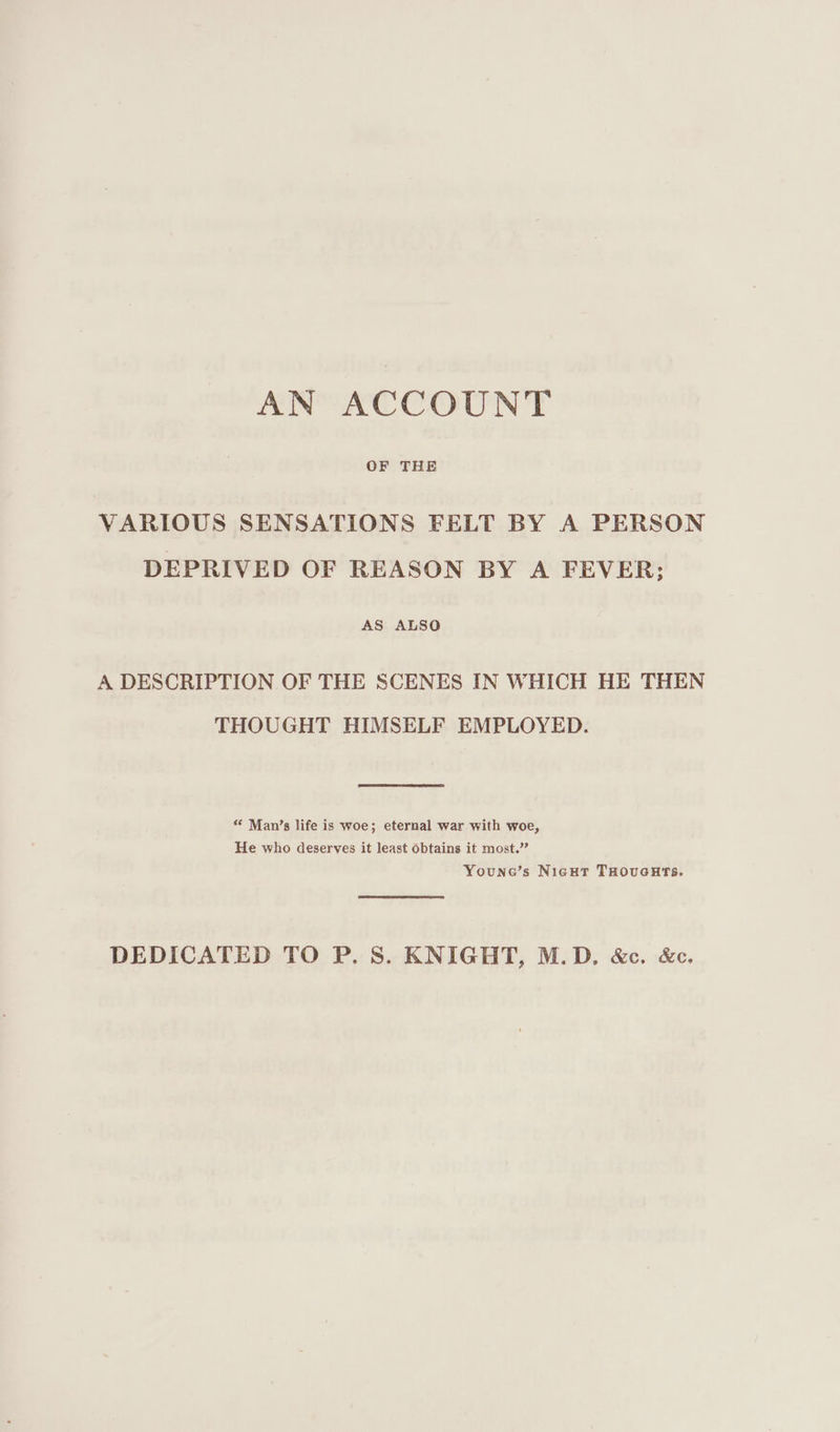 AN ACCOUNT OF THE VARIOUS SENSATIONS FELT BY A PERSON DEPRIVED OF REASON BY A FEVER; AS ALSO A DESCRIPTION OF THE SCENES IN WHICH HE THEN THOUGHT HIMSELF EMPLOYED. “ Man’s life is woe; eternal war with woe, He who deserves it least Obtains it most.’ Youne’s Nicut THOvuGHTS. DEDICATED TO P. 8S. KNIGHT, M.D. &c. &c.