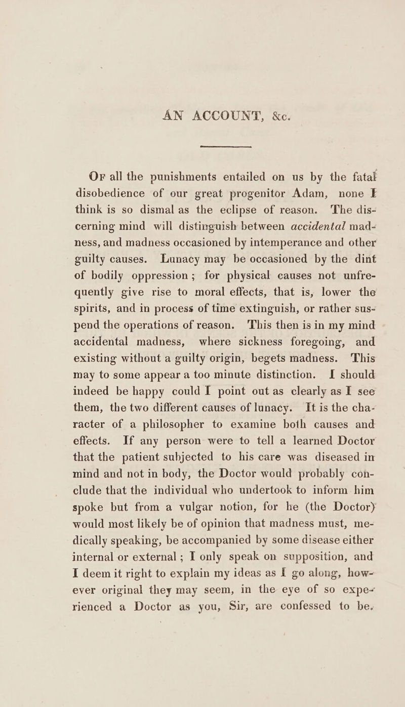 AN ACCOUNT, &c. Or all the punishments entailed on us by the fatal disobedience of our great progenitor Adam, none E think is so dismal as the eclipse of reason. The dis- cerning mind will distinguish between accidental mad- ness, and madness occasioned by intemperance and other guilty causes. Lunacy may be occasioned by the dint of bodily oppression; for physical causes not unfre- quently give rise to moral effects, that is, lower the spirits, and in process of time extinguish, or rather sus- pend the operations of reason. ‘This then is in my mind accidental madness, where sickness foregoing, and existing without a guilty origin, begets madness. This may to some appear a too minute distinction. I should indeed be happy could I point out as clearly as I see them, the two different causes of lunacy. It is the cha- racter of a philosopher to examine both causes and effects. If any person were to tell a learned Doctor that the patient subjected to his care was diseased in mind and not in body, the Doctor would probably con- clude that the individual who undertook to inform him spoke but from a vulgar notion, for he (the Doctory would most likely be of opinion that madness must, me- dically speaking, be accompanied by some disease either internal or external; I only speak on supposition, and I deem it right to explain my ideas as I go along, how- ever original they may seem, in the eye of so expe- rienced a Doctor as you, Sir, are confessed to be.