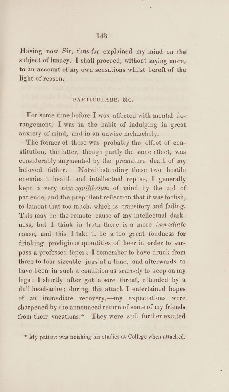 Having now Sir, thus far explained my mind on the’ subject of lunacy, I shall proceed, without saying more, to an account of my own sensations whilst bereft of the light of reason. PARTICULARS, &c. For some time before I was affected with mental de- rangement, I was in the habit of indulging in great anxiety of mind, and in an unwise melancholy. ‘The former of these was probably the effect of con- stitution, the latter, though partly the same effect, was considerably augmented by the premature death of my beloved father. Notwithstanding these two hostile enemies to health and intellectual repose, I generally kept a very nice equilibrium of mind by the aid of patience, and the prepoilent reflection that it was foolish, to lament that too much, which is transitory and fading. This may be the remote cause of my intellectual dark- ness, but I think in truth there isa more immediate cause, and this I take to be a too great fondness for drinking prodigious quantities of beer in order to sur- pass a professed toper; I remember to have drunk from three to four sizeable jugs at a time, and afterwards to have been in such a condition as scarcely to keep on my legs; L shortly after got a sore throat, attended by a dull head-ache ; during this attack I entertained hopes of an immediate recovery,—my expectations were sharpened by the announced return of some of my friends from their vacations.* They were still further excited * My patient was finishing his studies at College when attacked.