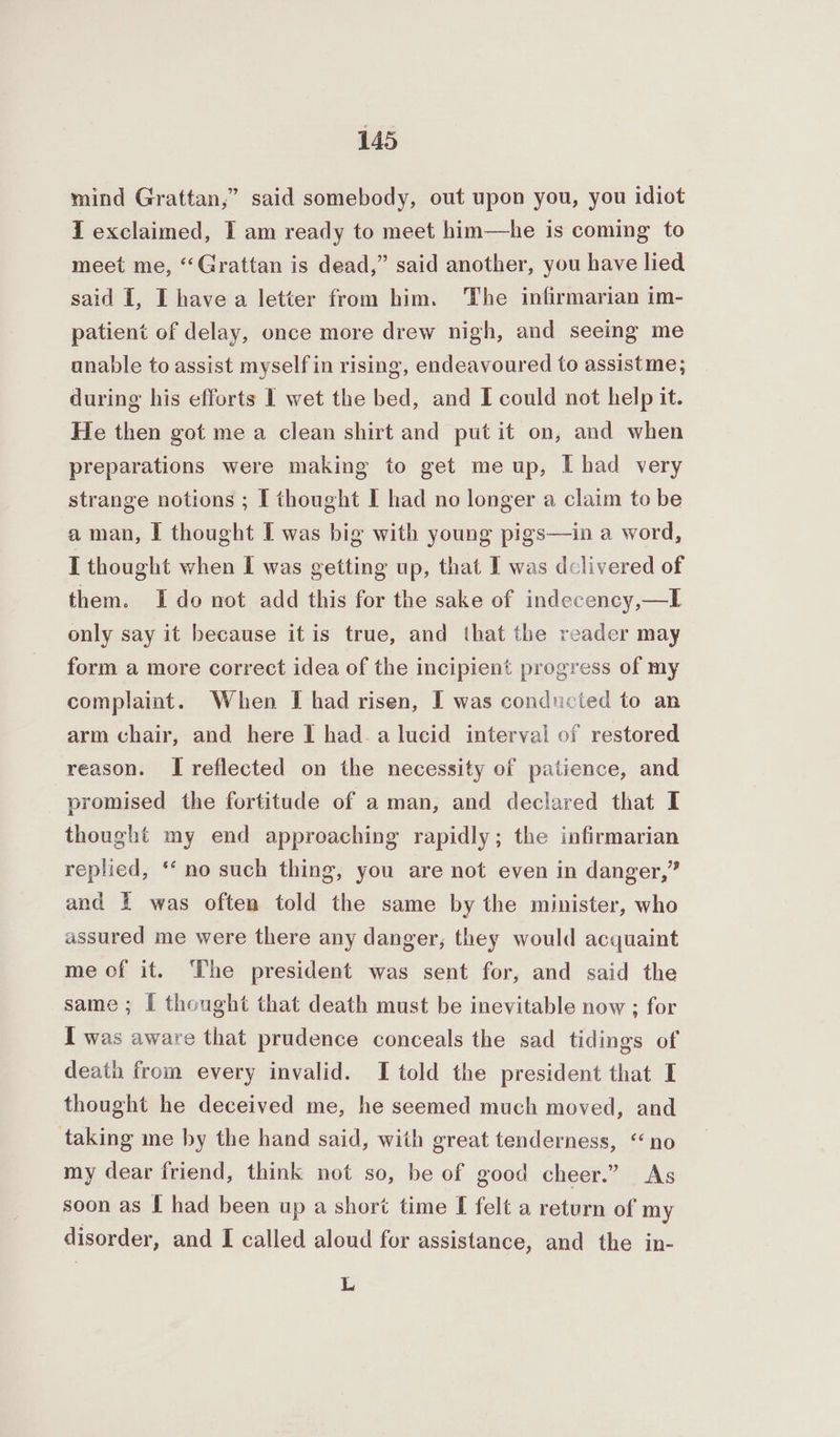 mind Grattan,” said somebody, out upon you, you idiot { exclaimed, I am ready to meet him—he is coming to meet me, “Grattan is dead,” said another, you have lied said [, I have a letter from him. The infirmarian im- patient of delay, once more drew nigh, and seeing me anable to assist myself in rising, endeavoured to assistme; during his efforts I wet the bed, and I could not help it. He then got me a clean shirt and put it on, and when preparations were making to get me up, I had very strange notions ; I thought I had no longer a claim to be a man, I thought I was big with young pigs—in a word, I thought when I was getting up, that I was delivered of them. Ido not add this for the sake of indecency,—I only say it because it is true, and that the reader may form a more correct idea of the incipient progress of my complaint. When I had risen, I was conducted to an arm chair, and here I had. a lucid interval of restored reason. I reflected on the necessity of patience, and promised the fortitude of a man, and declared that I thought my end approaching rapidly; the infirmarian replied, ‘‘ no such thing, you are not even in danger,” and 1 was often told the same by the minister, who assured me were there any danger, they would acquaint me of it. The president was sent for, and said the same; [ thought that death must be inevitable now ; for I was aware that prudence conceals the sad tidings of death from every invalid. I told the president that I thought he deceived me, he seemed much moved, and taking me by the hand said, with great tenderness, “no my dear friend, think not so, be of good cheer.” As soon as I had been up a short time I felt a return of my disorder, and I called aloud for assistance, and the in- L