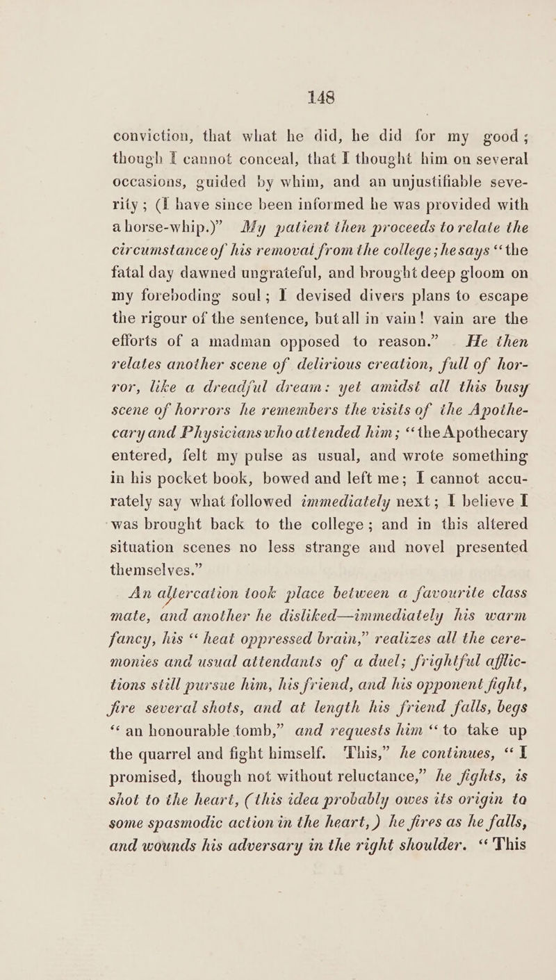 conviction, that what he did, he did for my good; though I cannot conceal, that I thought him on several occasions, guided by whim, and an unjustifiable seve- rity ; (1 have since been informed he was provided with ahorse-whip.)” My patient then proceeds to relaie the circumstance of his removal from the college ; he says “the fatal day dawned ungrateful, and brought deep gloom on my foreboding soul; I devised divers plans to escape the rigour of the sentence, butall in vain! vain are the efforts of a madman opposed to reason.” He then relates another scene of delirious creation, full of hor- ror, like a dreadjul dream: yet amidst all this busy scene of horrors he remembers the visits of ithe Apothe- caryand Physicians who attended him; ‘‘the Apothecary entered, felt my pulse as usual, and wrote something in his pocket book, bowed and left me; I cannot accu- rately say what followed immediately next; I believe I ‘was brought back to the college; and in this altered situation scenes no less strange and novel presented themselves.” _ An altercation took place between a favourite class mate, and another he disliked—immediately his warm fancy, his “ heat oppressed brain,” realizes all the cere- monies and usual attendants of a duel; frightful afflic- tions still pursue him, his friend, and his opponent fight, fire several shots, and at length his friend falls, begs ‘an honourable tomb,” and requests him “to take up the quarrel and fight himself. This,” he continues, “I promised, though not without reluctance,” he fights, is shot to the heart, (this idea probably owes its origin ta some spasmodic action in the heart, ) he fires as he falls, and wounds his adversary in the right shoulder. “ 'This