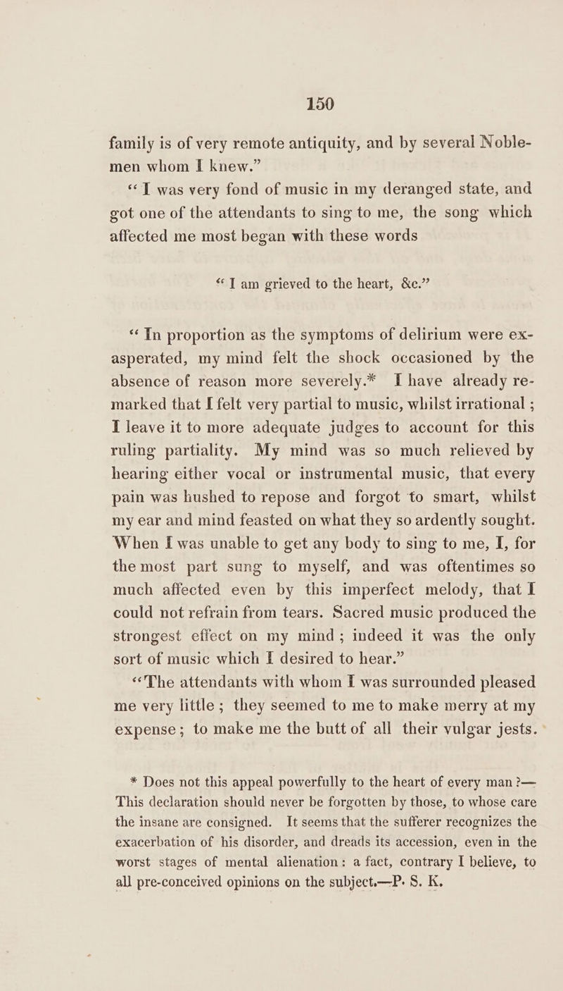 family is of very remote antiquity, and by several Noble- men whom I knew.” «‘ T was very fond of music in my deranged state, and got one of the attendants to sing to me, the song which affected me most began with these words “ T am grieved to the heart, &c.” ‘Tn proportion as the symptoms of delirium were ex- asperated, my mind felt the shock occasioned by the absence of reason more severely.* I have already re- marked that [ felt very partial to music, whilst irrational ; I leave it to more adequate judges to account for this ruling partiality. My mind was so much relieved by hearing either vocal or instrumental music, that every pain was hushed to repose and forgot to smart, whilst my ear and mind feasted on what they so ardently sought. When I was unable to get any body to sing to me, I, for the most part sung to myself, and was oftentimes so much affected even by this imperfect melody, that I could not refrain from tears. Sacred music produced the strongest effect on my mind; indeed it was the only sort of music which [ desired to hear.” ‘The attendants with whom [ was surrounded pleased me very little; they seemed to me to make merry at my expense; to make me the butt of all their vulgar jests. * Does not this appeal powerfully to the heart of every man ?— This declaration should never be forgotten by those, to whose care the insane are consigned. It seems that the sufferer recognizes the exacerbation of his disorder, and dreads its accession, even in the worst stages of mental alienation: a fact, contrary I believe, to all pre-conceived opinions on the subject.—P. 8. K.