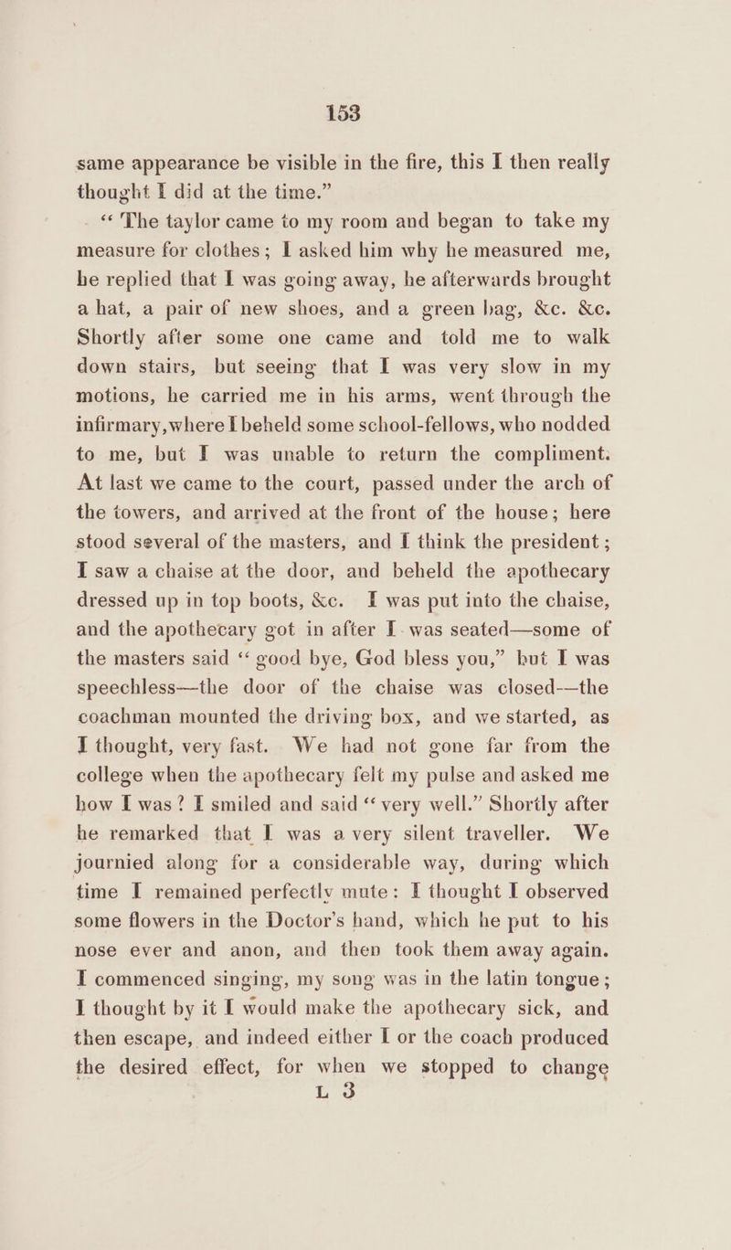 same appearance be visible in the fire, this I then really thought I did at the time.” _ « The taylor came to my room and began to take my measure for clothes; I asked him why he measured me, he replied that I was going away, he afterwards brought a hat, a pair of new shoes, and a green bag, &c. &c. Shortly after some one came and told me to walk down stairs, but seeing that I was very slow in my motions, he carried me in his arms, went through the infirmary, where Lbeheld some school-fellows, who nodded to me, but I was unable to return the compliment. At last we came to the court, passed under the arch of the towers, and arrived at the front of the house; here stood several of the masters, and I think the president ; I saw a chaise at the door, and beheld the apothecary dressed up in top boots, &c. I was put into the chaise, and the apothecary got in after T-was seated—some of the masters said « good bye, God bless you,” but I was speechless—the door of the chaise was closed-—the coachman mounted the driving box, and we started, as I thought, very fast. We had not gone far from the college when the apothecary felt my pulse and asked me how L was? I smiled and said “ very well.” Shortly after he remarked that I was avery silent traveller. We journied along for a considerable way, during which time I remained perfectly mute: I thought I observed some flowers in the Doctor's hand, which he put to his nose ever and anon, and then took them away again. IT commenced singing, my song was in the latin tongue ; I thought by it I would make the apothecary sick, and then escape, and indeed either I or the coach produced the desired effect, for when we stopped to change L 3