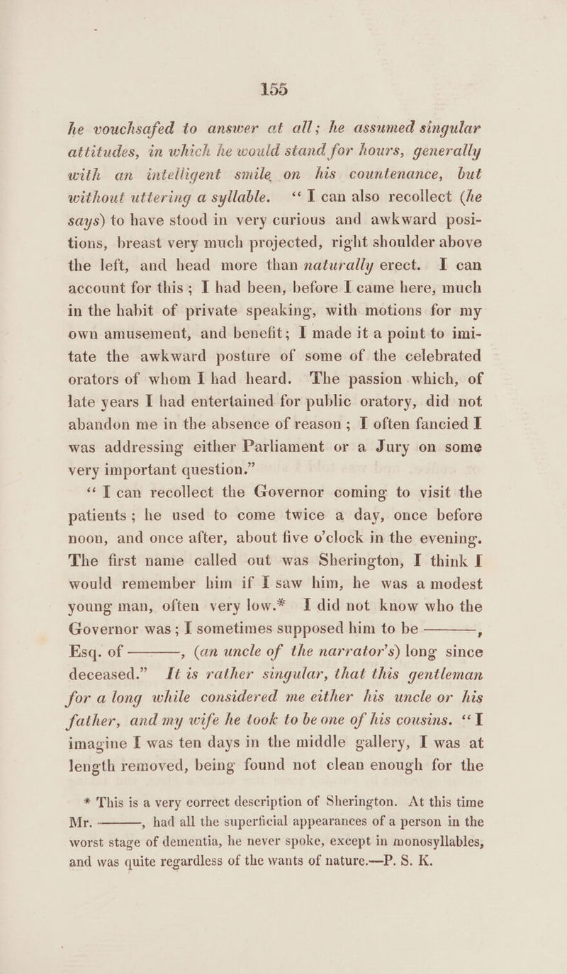 he vouchsafed to answer at all; he assumed singular attitudes, in which he would stand for hours, generally with an intelligent smile on his countenance, but without uttering a syllable. ‘« I can also recollect (he says) to have stood in very curious and awkward posi- tions, breast very much projected, right shoulder above the left, and head more than naturally erect. 1 can account for this; I had been, before I came here, much in the habit of private speaking, with motions for my own amusement, and benefit; I made it a point to imi- tate the awkward posture of some of the celebrated | orators of whom I had heard. The passion which, of late years I had entertained for public oratory, did not abandon me in the absence of reason; I often fancied I was addressing either Parliament or a Jury on some very important question.” “TI can recollect the Governor coming to visit the patients ; he used to come twice a day, once before noon, and once after, about five o’clock in the evening. The first name called out was Sherington, I think I would remember him if I saw him, he was a modest young man, often very low.* I did not know who the Governor was ; I sometimes supposed him to be Esq. of deceased.” tis rather singular, that this gentleman 9 , (an uncle of the narrator’s) long since for along while considered me either his uncle or his father, and my wife he took to be one of his cousins. «1 imagine I was ten days in the middle gallery, I was at length removed, being found not clean enough for the * This is a very correct description of Sherington. At this time Mr. , had all the superficial appearances of a person in the worst stage of dementia, he never spoke, except in monosyllables, and was quite regardless of the wants of nature.—P. S. K.