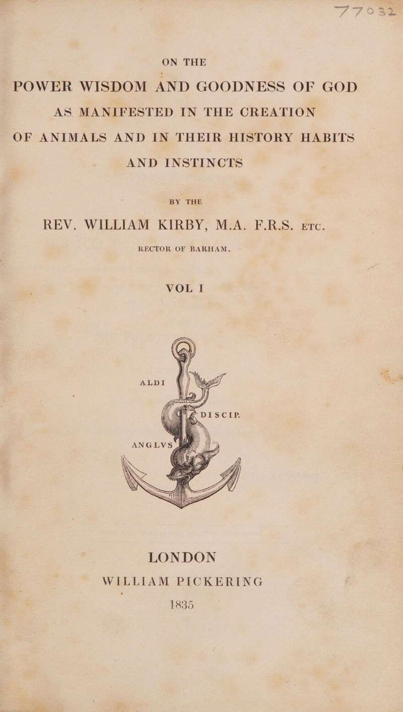 ON THE POWER WISDOM AND GOODNESS OF GOD AS MANIFESTED IN THE CREATION OF ANIMALS AND IN THEIR HISTORY HABITS AND INSTINCTS BY THE REV. WILLIAM KIRBY, M.A. F.RS. ere. RECTOR OF BARHAM. VOL I WV : /) Ley f Yia| \ SiC ee Sat I ANGLVS /) 24 \\ LONDON WILLIAM PICKERING 1835