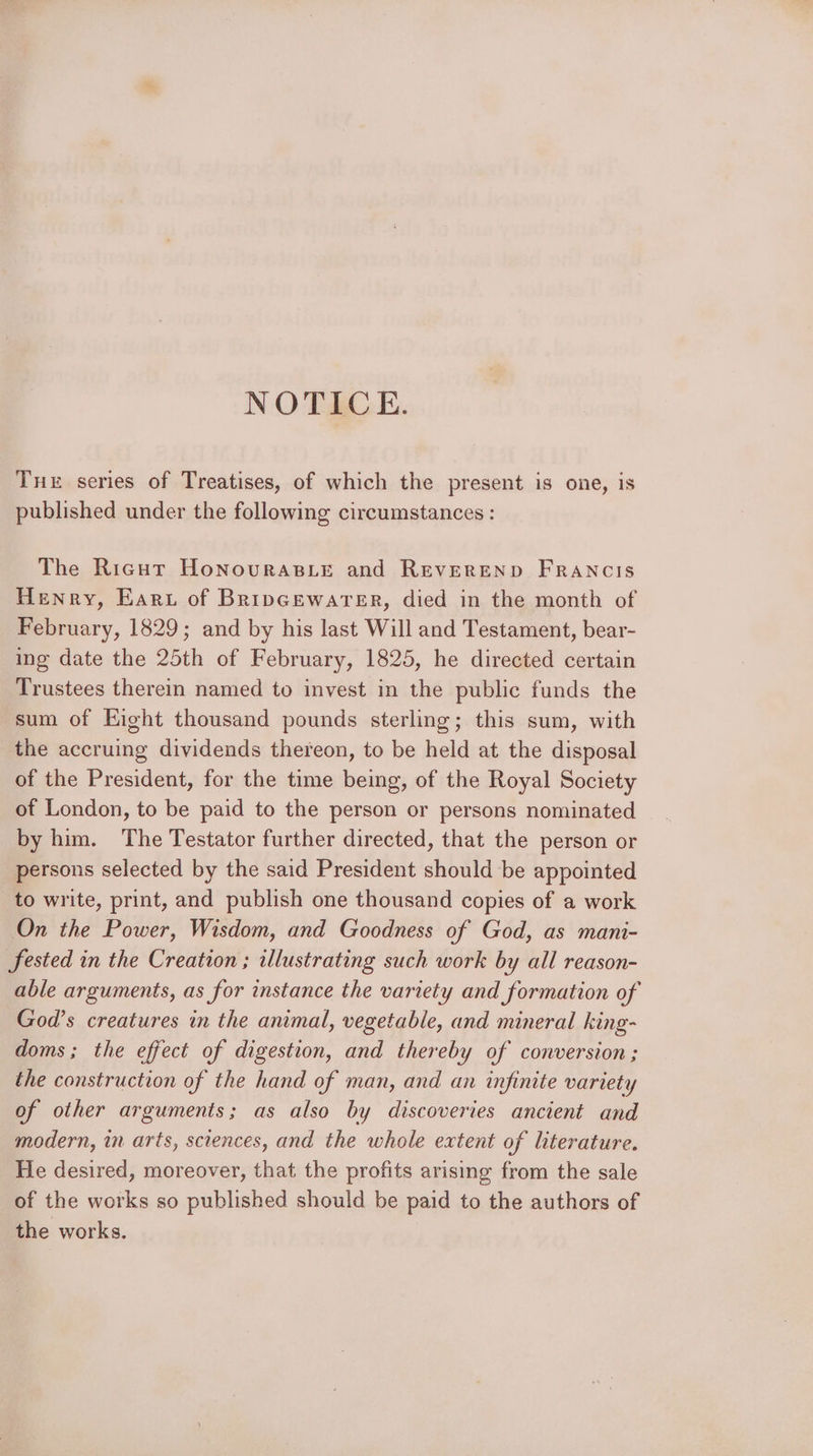 NOTICE. Tue series of Treatises, of which the present is one, is published under the following circumstances : The Rigot Honourasie and REVEREND FRANCIS Henry, Earu of Bripcewarer, died in the month of February, 1829; and by his last Will and Testament, bear- ing date the 25th of February, 1825, he directed certain Trustees therein named to invest in the public funds the sum of Eight thousand pounds sterling; this sum, with the accruing dividends thereon, to be held at the disposal of the President, for the time being, of the Royal Society of London, to be paid to the person or persons nominated by him. The Testator further directed, that the person or persons selected by the said President should be appointed to write, print, and publish one thousand copies of a work On the Power, Wisdom, and Goodness of God, as mani- fested in the Creation ; illustrating such work by all reason- able arguments, as for instance the variety and formation of God’s creatures in the animal, vegetable, and mineral king- doms; the effect of digestion, and thereby of conversion; the construction of the hand of man, and an infinite variety of other arguments; as also by discoveries ancient and modern, in arts, sciences, and the whole extent of literature. He desired, moreover, that the profits arising from the sale of the works so published should be paid to the authors of the works.