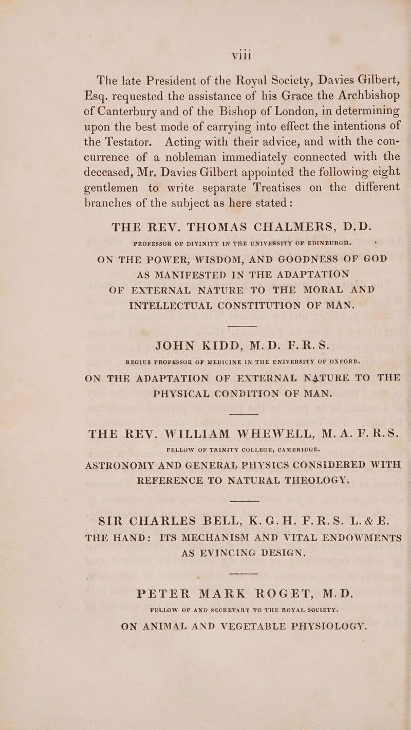 The late President of the Royal Society, Davies Gilbert, Esq. requested the assistance of his Grace the Archbishop of Canterbury and of the Bishop of London, in determining upon the best mode of carrying into effect the intentions of the Testator. Acting with their advice, and with the con- currence of a nobleman immediately connected with the deceased, Mr. Davies Gilbert appointed the following eight gentlemen to write separate Treatises on the different branches of the subject as here stated : THE REV. THOMAS CHALMERS, D.D. PROFESSOR OF DIVINITY IN THE UNIVERSITY OF EDINBURGH. ON THE POWER, WISDOM, AND GOODNESS OF GOD AS MANIFESTED IN THE ADAPTATION | OF EXTERNAL NATURE TO THE MORAL AND INTELLECTUAL CONSTITUTION OF MAN. ——E JOHN KIDD, M.D. F.R.S. RECIUS PROFESSOR OF MEDICINE IN THE UNIVERSITY . OXFORD. ON THE ADAPTATION OF EXTERNAL NATURE TO THE PHYSICAL CONDITION OF MAN. THE REV. WILLIAM WHEWELL, M.A. F.R.S. FELLOW OF TRINITY COLLEGE, CAMBRIDGE. ASTRONOMY AND GENERAL PHYSICS CONSIDERED WITH REFERENCE TO NATURAL THEOLOGY. ee SIR CHARLES BELL, K.G.H. F.R.S. L.&amp; E. THE HAND: ITS MECHANISM AND VITAL ENDOWMENTS AS EVINCING DESIGN. PETER MARK ROGET, M.D. FELLOW OF AND SECRETARY TO THE ROYAL SOCIETY. ON ANIMAL AND VEGETABLE PHYSIOLOGY.