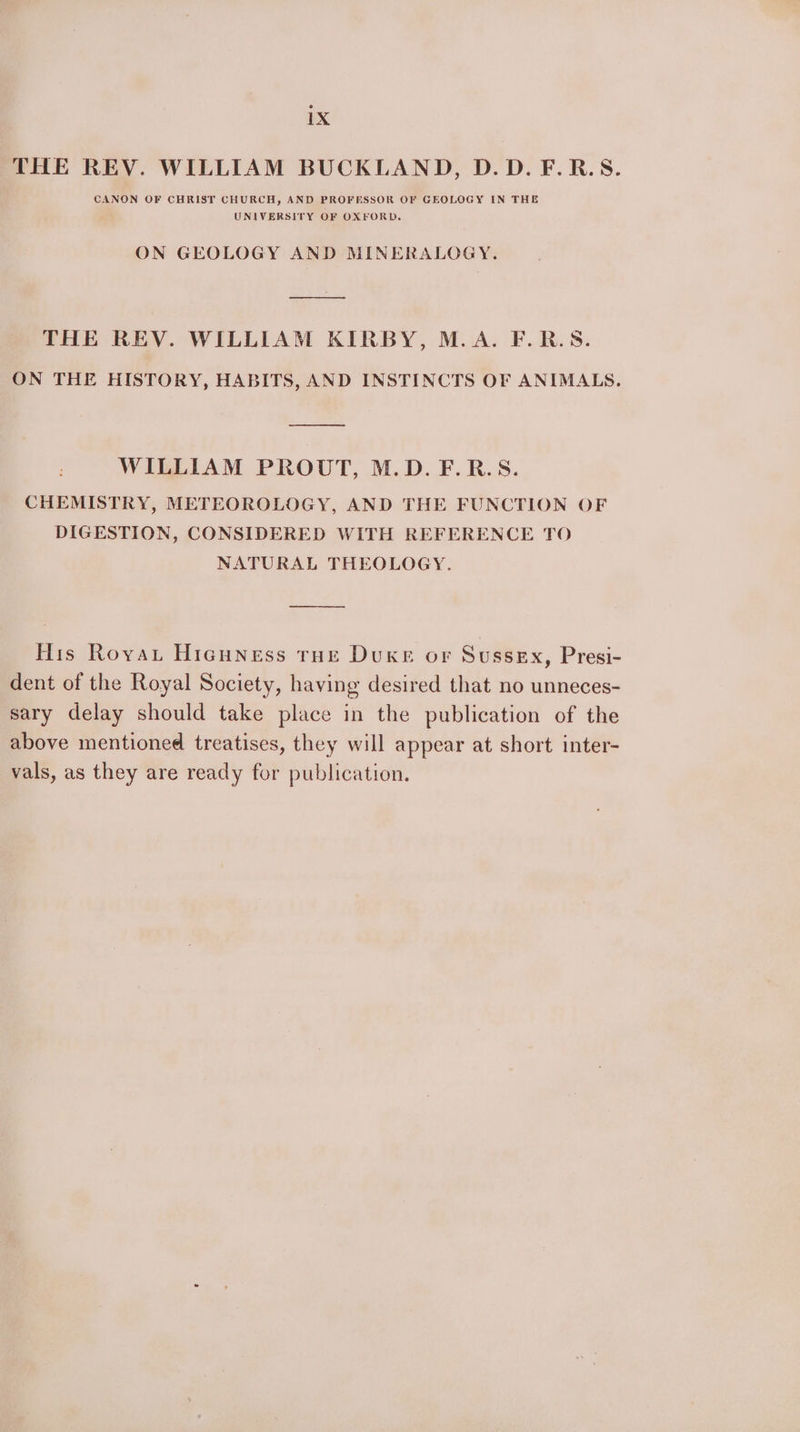 THE REV. WILLIAM BUCKLAND, D.D.F.R.S. CANON OF CHRIST CHURCH, AND PROFESSOR OF GEOLOGY IN THE UNIVERSITY OF OXFORD. ON GEOLOGY AND MINERALOGY. THE REV. WILLIAM KIRBY, M.A. F.R.S. ON THE HISTORY, HABITS, AND INSTINCTS OF ANIMALS, WILLIAM PROUT, M.D. F.R.S. CHEMISTRY, METEOROLOGY, AND THE FUNCTION OF DIGESTION, CONSIDERED WITH REFERENCE TO NATURAL THEOLOGY. His Royau Hicuness roe Duxe or Sussex, Presi- dent of the Royal Society, having desired that no unneces- sary delay should take place in the publication of the above mentioned treatises, they will appear at short inter- vals, as they are ready for publication.