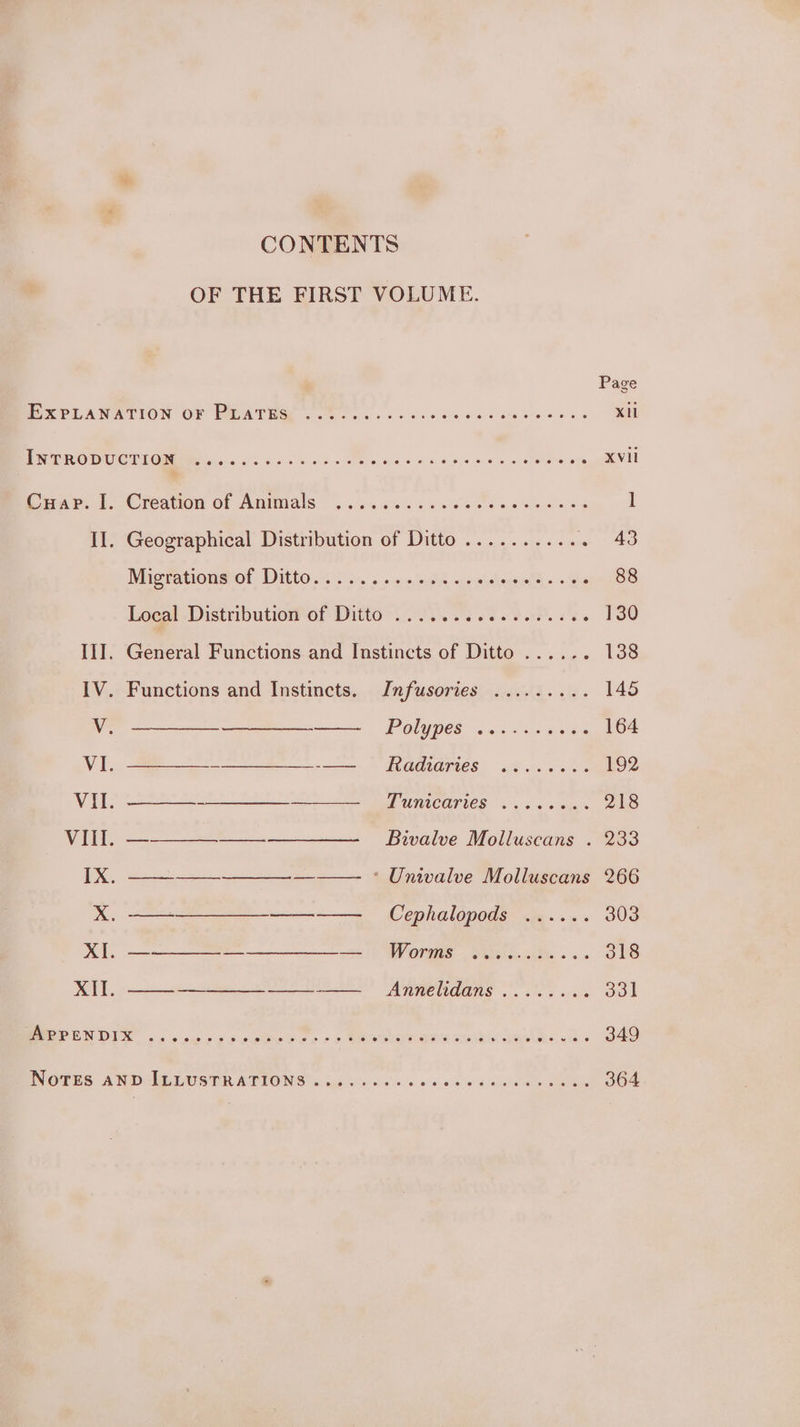 Page EOS PEANATION OF PADATUGE 20 oes ci 0 See die ealciete ey aes XII PRET OU CONOR EM ices. cis his 6b 5 « eed 80x ee wo ae OO XVIi Coar.d. Creation of Atiimals ..&lt;.4&lt;06550% Sew ese cnss l II. Geographical Distribution of Ditto .......... . 43 Micrationetet Ditto) 2... - csi aowhgeet “es 88 Locat .Distributionof Ditto ..2.. 65 es eee. es 130 III. General Functions and Instincts of Ditto ...... 138 Xf. ——--—-—___—__--—_ Infusories ......... 145 PONYDES ou «co eoies 164 EGALOTIES § 6Ze ceeds 192 PURVCOTICS 2. s+ uns 218 Bivalve Molluscans . 233 Cephalopods ...... 303 WOVHIS Sela 05s 5s 318 AnREUdANS oo. ok 331 eee aR at eC eA Ae oO: s 349