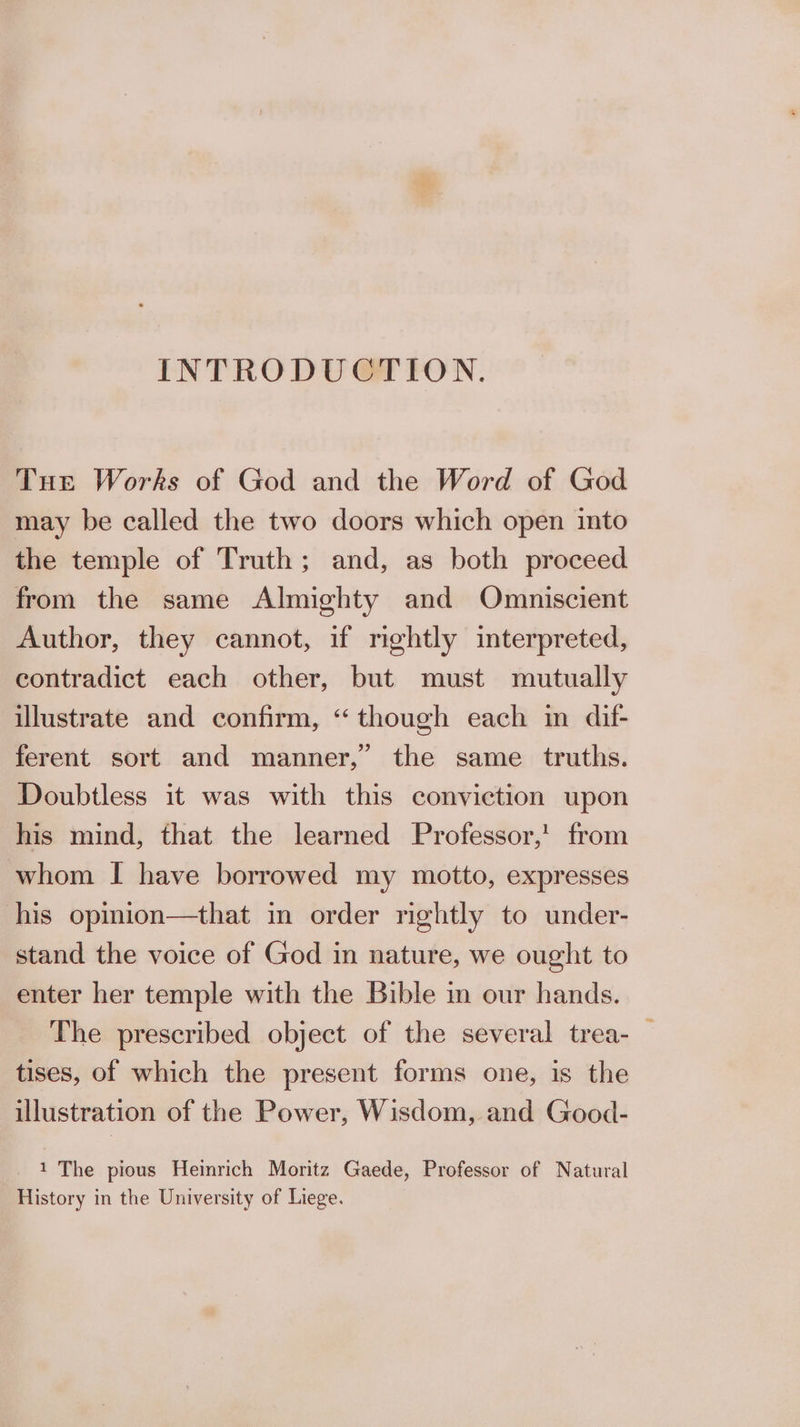 INTRODUCTION. Tue Works of God and the Word of God may be called the two doors which open into the temple of Truth; and, as both proceed from the same Almighty and Omniscient Author, they cannot, if rightly interpreted, contradict each other, but must mutually illustrate and confirm, “though each in dif- ferent sort and manner,” the same truths. Doubtless it was with this conviction upon his mind, that the learned Professor,’ from whom I have borrowed my motto, expresses his opmion—that in order rightly to under- stand the voice of God in nature, we ought to enter her temple with the Bible in our hands. The prescribed object of the several trea- _ tises, of which the present forms one, is the illustration of the Power, Wisdom, and Good- 1 The pious Heinrich Moritz Gaede, Professor of Natural History in the University of Liege.