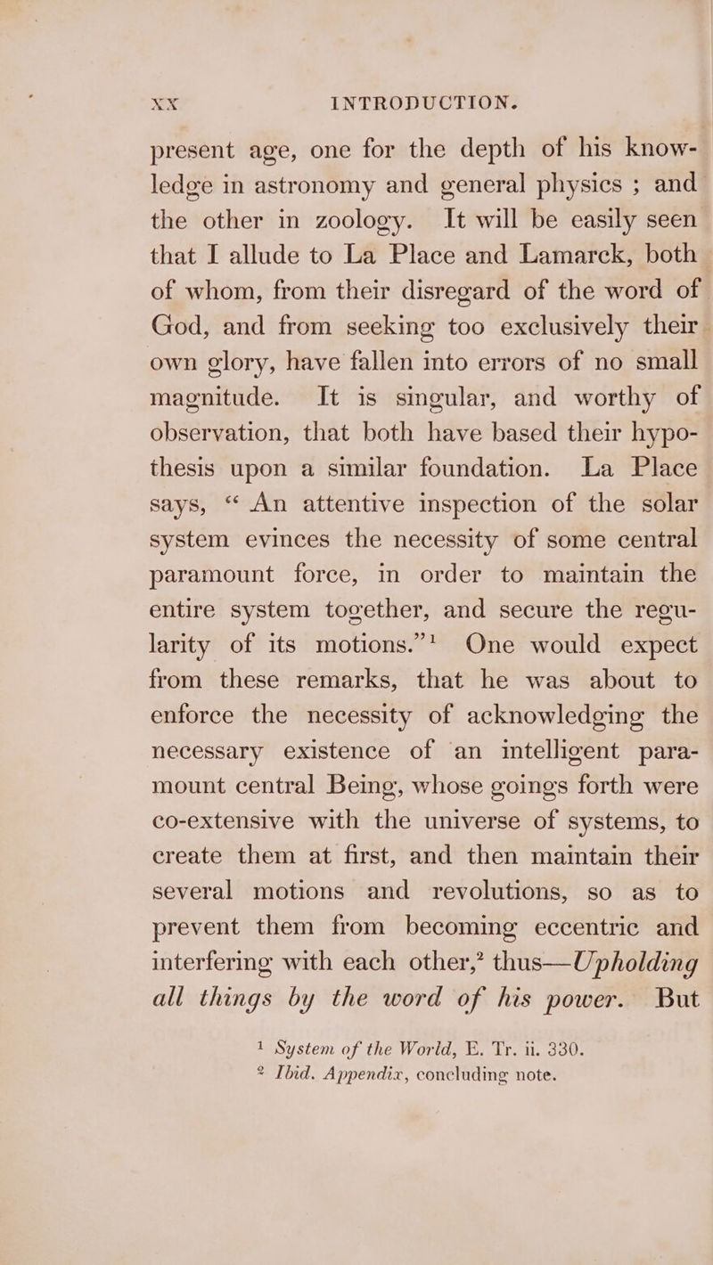 present age, one for the depth of his know- ledge in astronomy and general physics ; and the other in zoology. It will be easily seen that I allude to La Place and Lamarck, both of whom, from their disregard of the word of God, and from seeking too exclusively their own glory, have fallen into errors of no small magnitude. It is smgular, and worthy of observation, that both have based their hypo- thesis upon a similar foundation. La Place says, “ An attentive inspection of the solar system evinces the necessity of some central paramount force, in order to maintain the entire system together, and secure the regu- larity of its motions.”* One would expect from these remarks, that he was about to enforce the necessity of acknowledging the necessary existence of an intelligent para- mount central Being, whose goings forth were co-extensive with the universe of systems, to create them at first, and then maintain their several motions and revolutions, so as to prevent them from becoming eccentric and interfermg with each other,’ thus—Upholding all things by the word of his power. But System of the World, E. Tr. ii. 330. Ihid. Appendix, concluding note. 1 2