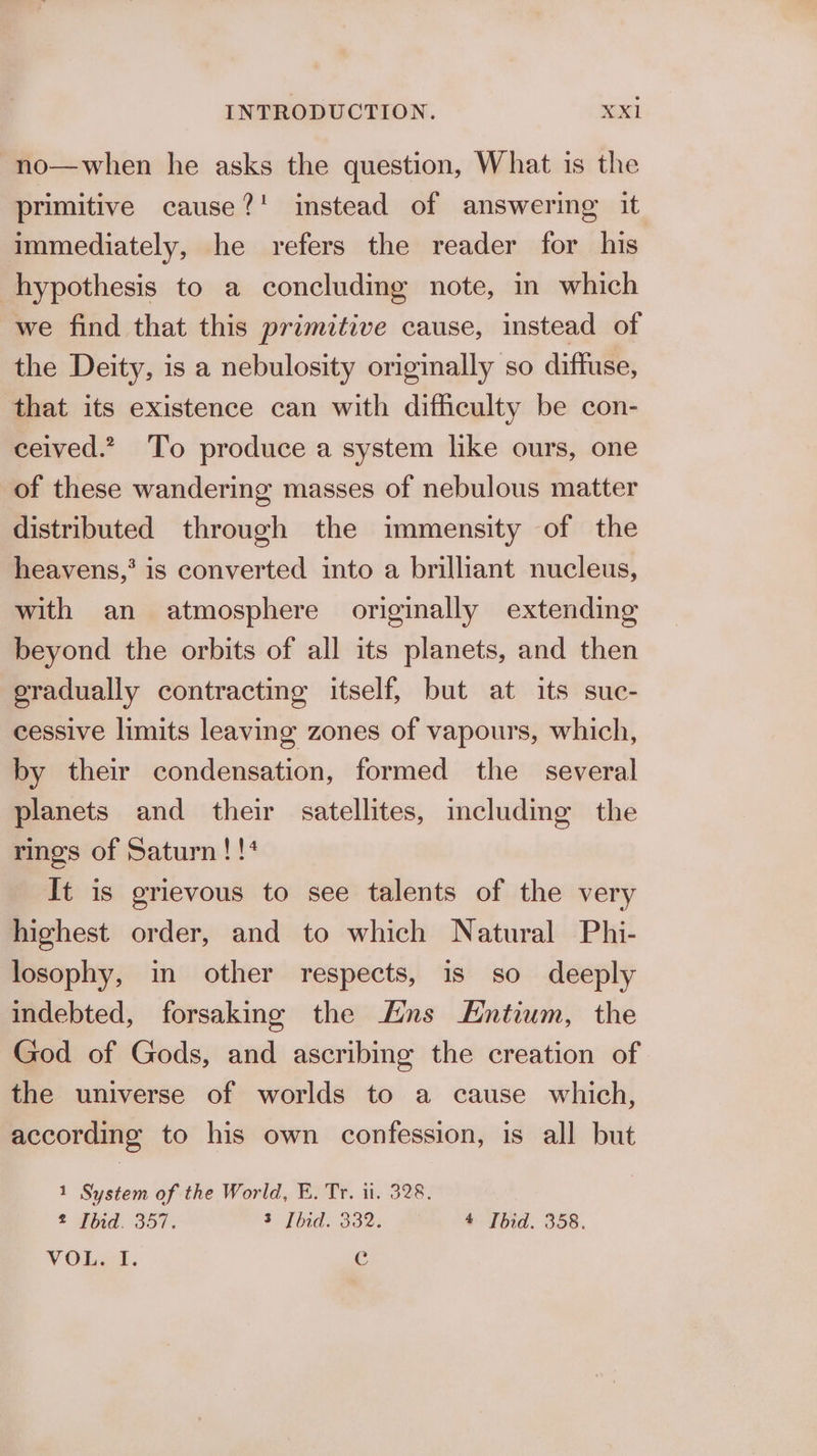no—when he asks the question, What is the primitive cause?! instead of answering it immediately, he refers the reader for his hypothesis to a concluding note, in which we find that this primitive cause, instead of the Deity, is a nebulosity originally so diffuse, that its existence can with difficulty be con- ceived.” To produce a system like ours, one of these wandering masses of nebulous matter distributed through the immensity of the heavens,’ is converted into a brilliant nucleus, with an atmosphere originally extending beyond the orbits of all its planets, and then gradually contracting itself, but at its suc- cessive limits leaving zones of vapours, which, by their condensation, formed the several planets and their satellites, including the rings of Saturn!!* It is grievous to see talents of the very highest order, and to which Natural Phi- losophy, in other respects, is so deeply indebted, forsaking the ns EHntium, the God of Gods, and ascribing the creation of the universe of worlds to a cause which, according to his own confession, is all but 1 System of the World, E. Tr. il. 328. 2 Ibid. 357. 3 Ibid. 332. —- #_*Ibid. 358. VOL. I. c