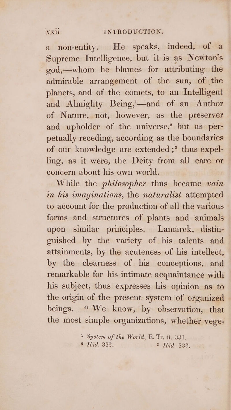 a non-entity. He speaks, indeed, of a2 Supreme Intelligence, but it is as Newton's god,—whom he blames for attributing the admirable arrangement of the sun, of the planets, and of the comets, to an Intelligent and Almighty Being,'—and of an Author of Nature, not, however, as the preserver and upholder of the universe,’ but as_per- petually receding, according as the boundaries of our knowledge are extended ;* thus expel- ling, as it were, the Deity from all care or concern about his own world. While the philosopher thus became vain in his imaginations, the naturalist attempted to account for the production of all the various forms and structures of plants and animals upon similar principles. Lamarck, distin- guished by the variety of his talents and attainments, by the acuteness of his intellect, by the clearness of his conceptions, and remarkable for his intimate acquaintance with his subject, thus expresses his opinion as to the origin of the present system of organized beings. ‘* We know, by observation, that the most simple organizations, whether vege- 1 System of the World, E. Tr. ii. 33). tel bid. 332. 3 Tbid. 333.