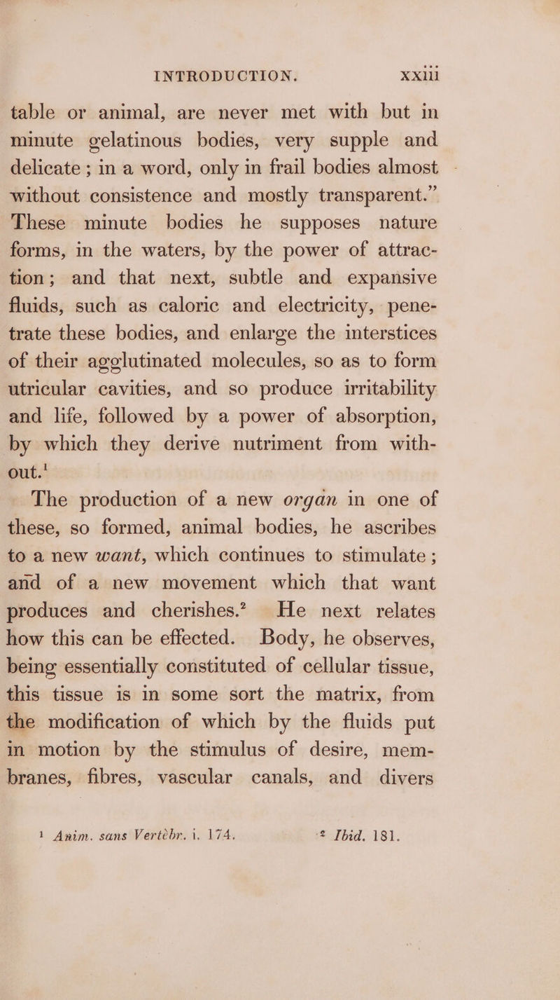table or animal, are never met with but in minute gelatinous bodies, very supple and delicate ; in a word, only in frail bodies almost without consistence and mostly transparent.” These minute bodies he supposes nature forms, in the waters, by the power of attrac- tion; and that next, subtle and expansive fluids, such as caloric and electricity, pene- trate these bodies, and enlarge the interstices of their agglutinated molecules, so as to form utricular cavities, and so produce irritability and life, followed by a power of absorption, by which they derive nutriment from with- out.’ The production of a new organ in one of these, so formed, animal bodies, he ascribes to a new want, which continues to stimulate ; and of a new movement which that want produces and cherishes.” He next relates how this can be effected. Body, he observes, being essentially constituted of cellular tissue, this tissue is in some sort the matrix, from the modification of which by the fluids put in motion by the stimulus of desire, mem- branes, fibres, vascular canals, and divers 1 Anim. sans Vertebr. 1. 174. 2 Thid. 181.