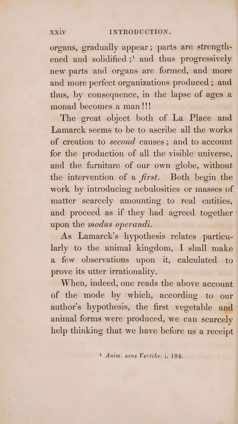 organs, gradually appear; parts are strength- ened and solidified ;' and thus progressively new parts and organs are formed, and more and more perfect organizations produced ; and thus, by consequence, in the lapse of ages a monad becomes a man!!! The great object both of La Place and Lamarck seems to be to ascribe all the works of creation to second causes; and to account for the production of all the visible universe, and the furniture of our own globe, without the intervention of a first. Both begin the work by introducing nebulosities or masses of matter scarcely amounting to real entities, and proceed as if they had agreed together upon the modus operandi. As Lamarck’s hypothesis relates particu- larly to the animal kingdom, I shall make a few observations upon it, calculated to prove its utter irrationality. W hen, indeed, one reads the above account of the mode by which, according to our author's hypothesis, the first vegetable and animal forms were produced, we can scarcely help thinking that we have before us a receipt 1 Anim. sans Vertébr. i. 184.