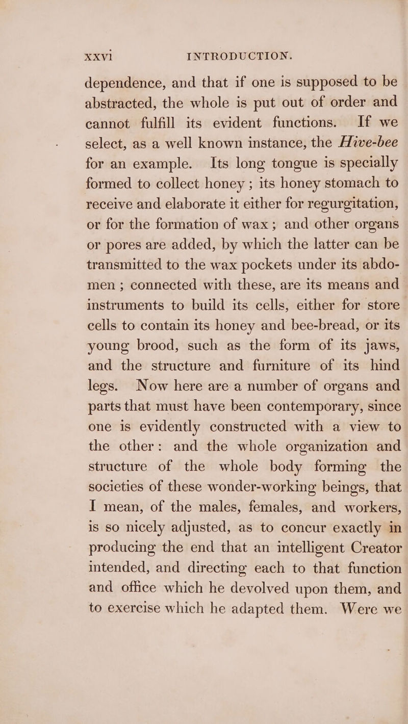 dependence, and that if one is supposed to be abstracted, the whole is put out of order and cannot fulfill its evident functions. If we select, as a well known instance, the Hive-bee for an example. Its long tongue is specially formed to collect honey ; its honey stomach to receive and elaborate it either for regurgitation, or for the formation of wax; and other organs or pores are added, by which the latter can be transmitted to the wax pockets under its abdo- men ; connected with these, are its means and instruments to build its cells, either for store cells to contain its honey and bee-bread, or its young brood, such as the form of its jaws, and the structure and furniture of its hind legs. Now here are a number of organs and parts that must have been contemporary, since one is evidently constructed with a view to the other: and the whole organization and structure of the whole body forming the societies of these wonder-working beings, that I mean, of the males, females, and workers, is so nicely adjusted, as to concur exactly im producing the end that an intelligent Creator intended, and directing each to that function and office which he devolved upon them, and to exercise which he adapted them. Were we