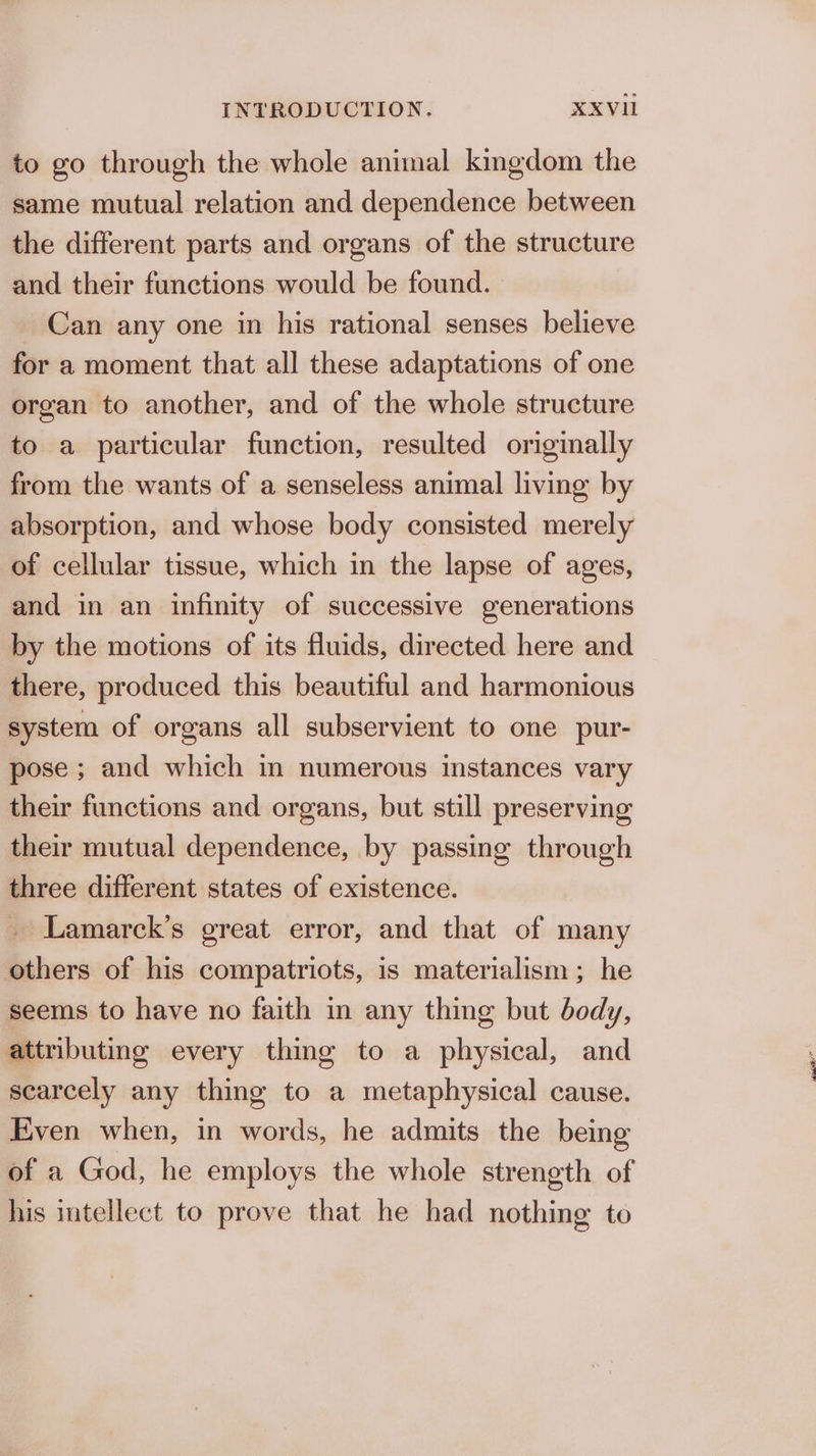 to go through the whole animal kingdom the same mutual relation and dependence between the different parts and organs of the structure and their functions would be found. _ Can any one in his rational senses believe for a moment that all these adaptations of one organ to another, and of the whole structure to a particular function, resulted originally from the wants of a senseless animal living by absorption, and whose body consisted merely of cellular tissue, which in the lapse of ages, and in an infinity of successive generations by the motions of its fluids, directed here and there, produced this beautiful and harmonious system of organs all subservient to one pur- pose ; and which im numerous instances vary their functions and organs, but still preserving their mutual dependence, by passing through three different states of existence. . Lamarck’s great error, and that of many others of his compatriots, is materialism; he seems to have no faith in any thing but body, attributing every thing to a physical, and scarcely any thing to a metaphysical cause. Even when, in words, he admits the being of a God, he employs the whole strength of his intellect to prove that he had nothing to