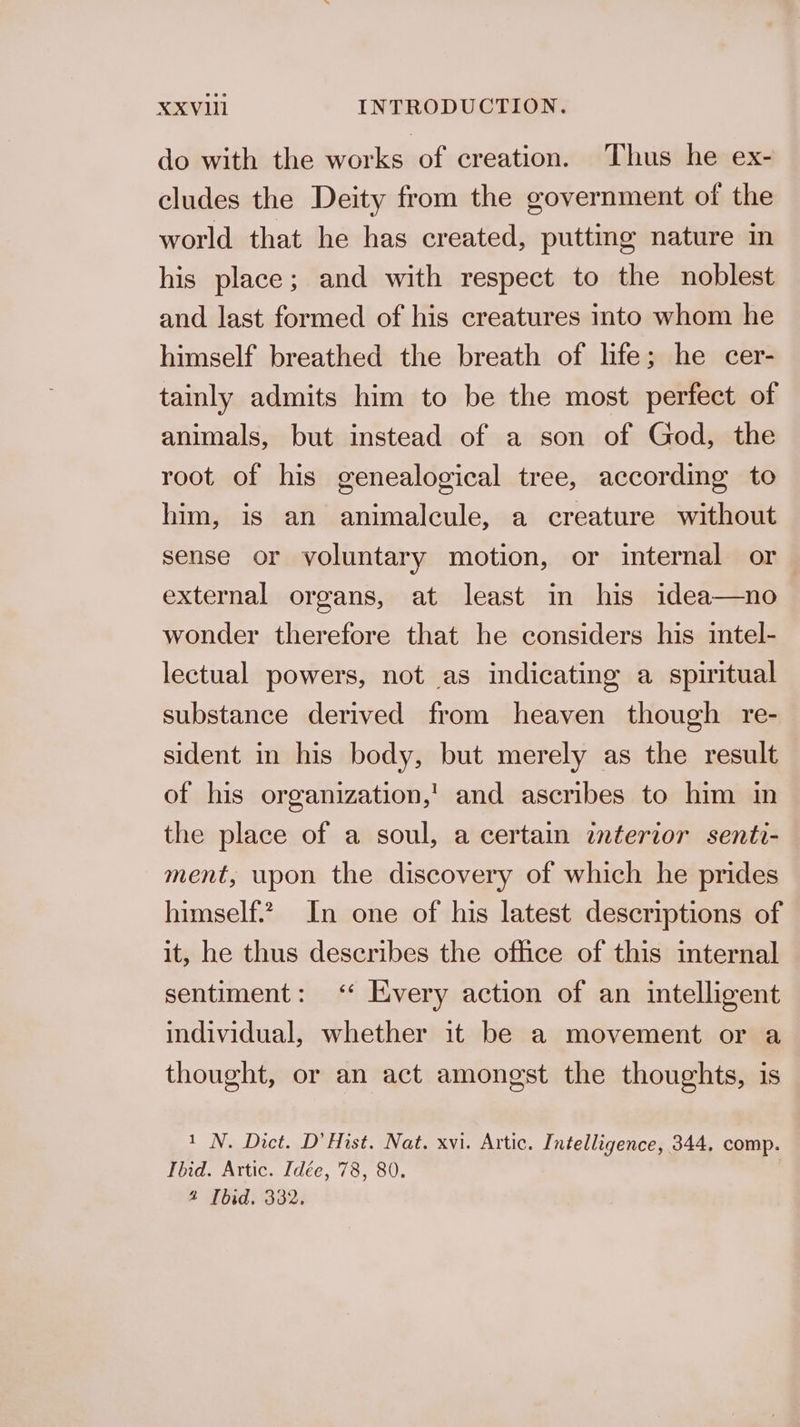 do with the works of creation. Thus he ex- cludes the Deity from the government of the world that he has created, putting nature in his place; and with respect to the noblest and last formed of his creatures into whom he himself breathed the breath of life; he cer- tainly admits him to be the most perfect of animals, but instead of a son of God, the root of his genealogical tree, according to him, is an animalcule, a creature without sense or voluntary motion, or internal or external organs, at least in his idea—no wonder therefore that he considers his intel- lectual powers, not as indicating a spiritual substance derived from heaven though re- sident in his body, but merely as the result of his organization,’ and ascribes to him in the place of a soul, a certain interior senti- ment, upon the discovery of which he prides himself? In one of his latest descriptions of it, he thus describes the ofhce of this internal sentiment: “ Every action of an intelligent individual, whether it be a movement or a thought, or an act amongst the thoughts, is 1 N. Dict. D’ Hist. Nat. xvi. Artic. Intelligence, 344, comp. Ibid. Artic. Idée, 78, 80. | 4 Ibid. 332.