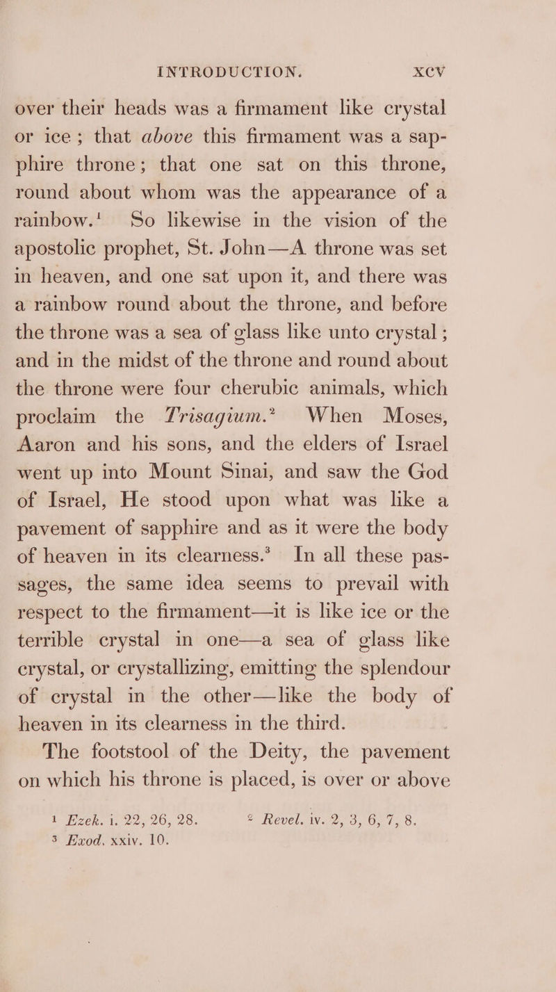 over their heads was a firmament like crystal or ice; that above this firmament was a sap- phire throne; that one sat on this throne, round about whom was the appearance of a rainbow.’ So likewise in the vision of the apostolic prophet, St. John—A throne was set in heaven, and one sat upon it, and there was a rainbow round about the throne, and before the throne was a sea of glass like unto crystal ; and in the midst of the throne and round about the throne were four cherubic animals, which proclaim the Trisagium.” When Moses, Aaron and his sons, and the elders of Israel went up into Mount Sinai, and saw the God of Israel, He stood upon what was like a pavement of sapphire and as it were the body of heaven in its clearness.’ In all these pas- sages, the same idea seems to prevail with respect to the firmament—it is like ice or the terrible crystal in one—a sea of glass like crystal, or crystallizing, emitting the splendour of crystal in the other—like the body of heaven in its clearness in the third. The footstool of the Deity, the pavement on which his throne is placed, is over or above lL Pzek. 1. 22, 20, 28. 2 Revel. iv. By Oy Oe 1, 8. 3 Exod, xxiv. 10.