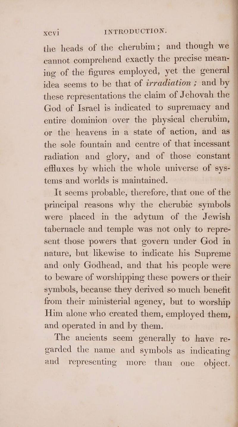 the heads of the cherubim; and though we — cannot comprehend exactly the precise mean- ing of the figures employed, yet the general — idea seems to be that of irradiation ; and by these representations the claim of Jehovah the — God of Israel is indicated to supremacy and — entire dominion over the physical cherubim, ~ or the heavens in a state of action, and as — the sole fountain and centre of that incessant — radiation and glory, and of those constant i effuxes by which the whole universe of sys- — tems and worlds is maintained. It seems probable, therefore, that one of the . principal reasons why the cherubic symbols , were placed in the adytum of the Jewish tabernacle and temple was not only to repre- sent those powers that govern under God in nature, but likewise to indicate his Supreme and only Godhead, and that his people were to beware of worshipping these powers or their _ symbols, because they derived so much benefit from their ministerial agency, but to worship Him alone who created them, employed them, © and operated in and by them. The ancients seem generally to have re- — garded the name and symbols as indicating and representing more than one object.