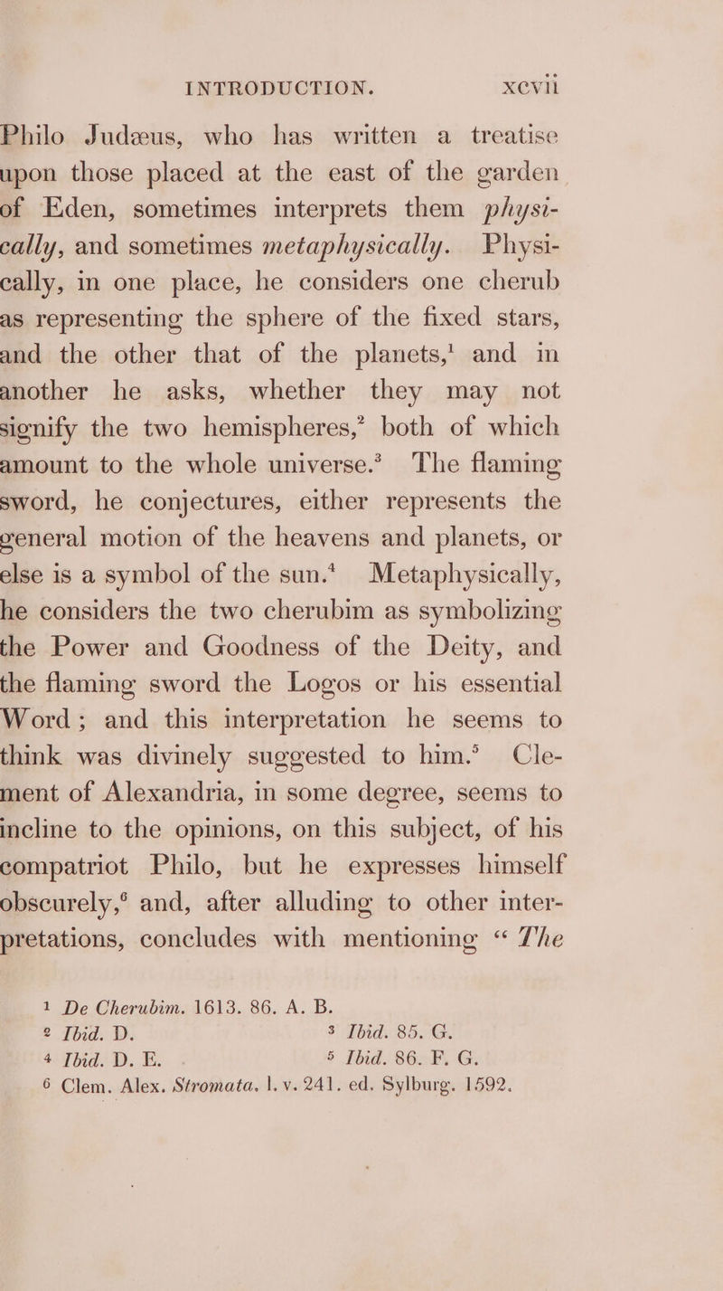 Philo Judeus, who has written a treatise upon those placed at the east of the garden. of Eden, sometimes interprets them physi- cally, and sometimes metaphysically. Physi- cally, in one place, he considers one cherub as representing the sphere of the fixed stars, and the other that of the planets,’ and in another he asks, whether they may not signify the two hemispheres,’ both of which amount to the whole universe.’ The flaming sword, he conjectures, either represents the weneral motion of the heavens and planets, or else is a symbol of the sun.*. Metaphysically, he considers the two cherubim as symbolizing the Power and Goodness of the Deity, and the flaming sword the Logos or his essential Word; and this interpretation he seems to think was divinely suggested to him.’ Cle- ment of Alexandria, in some degree, seems to incline to the opinions, on this subject, of his compatriot Philo, but he expresses himself obscurely,° and, after alluding to other inter- pretations, concludes with mentioning “ Zhe 1 De Cherubim. 1613. 86. A. B. 2 [bid. D. 3 Ibid. 85. G. 4 [bid. D. E. 5 Ibid. 86. F. G. 6 Clem. Alex. Stromata. |.v. 241. ed. Sylburg. 1592.