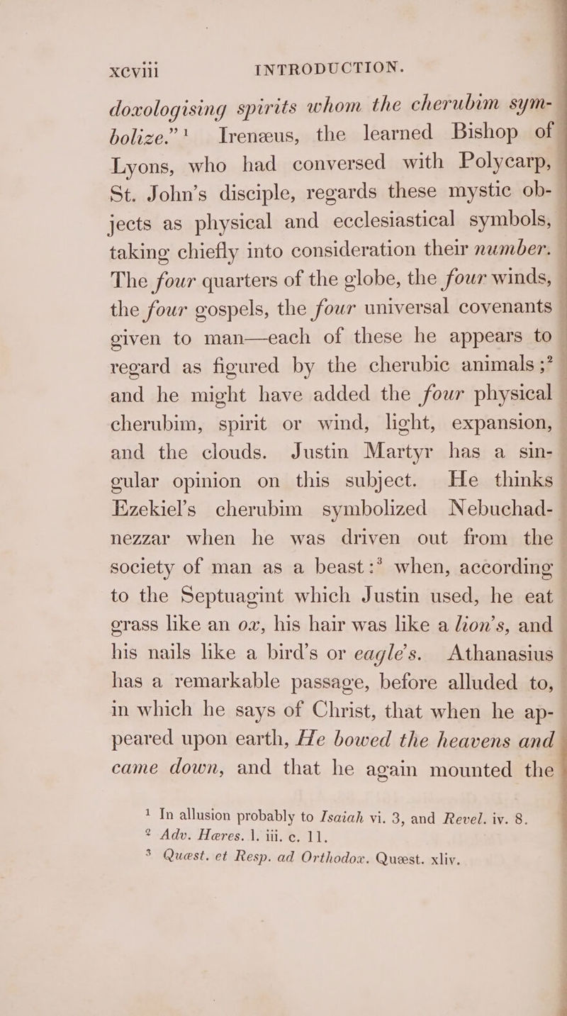 doxologising spirits whom the cherubim sym-— bolize.” Treneeus, the learned Bishop of Lyons, who had conversed with Polycarp, — St. John’s disciple, regards these mystic ob-— jects as physical and ecclesiastical symbols, taking chiefly into consideration their number. 1 The four quarters of the olobe, the four winds, | the four gospels, the four universal covenants given to man—each of these he appears to regard as figured by the cherubic animals ;? | and he might have added the four physical — cherubim, spirit or wind, light, expansion, and the clouds. Justin Martyr has a sin- | gular opinion on this subject. He thinks Ezekiel’s cherubim symbolized Nebuchad- nezzar when he was driven out from the society of man as a beast:* when, according to the Septuagint which Justin used, he eat grass like an ow, his hair was like a dion’s, and his nails hke a bird’s or eagle’s. Athanasius has a remarkable passage, before alluded to, — in which he says of Christ, that when he ap- peared upon earth, He bowed the heavens and— came down, and that he again mounted the 1 In allusion probably to Isaiah vi. 3, and Revel. iv. 8. * Adv. Heres..1. iii. c. 11. 3 Quest. et Resp. ad Orthodox. Quest. xliv.