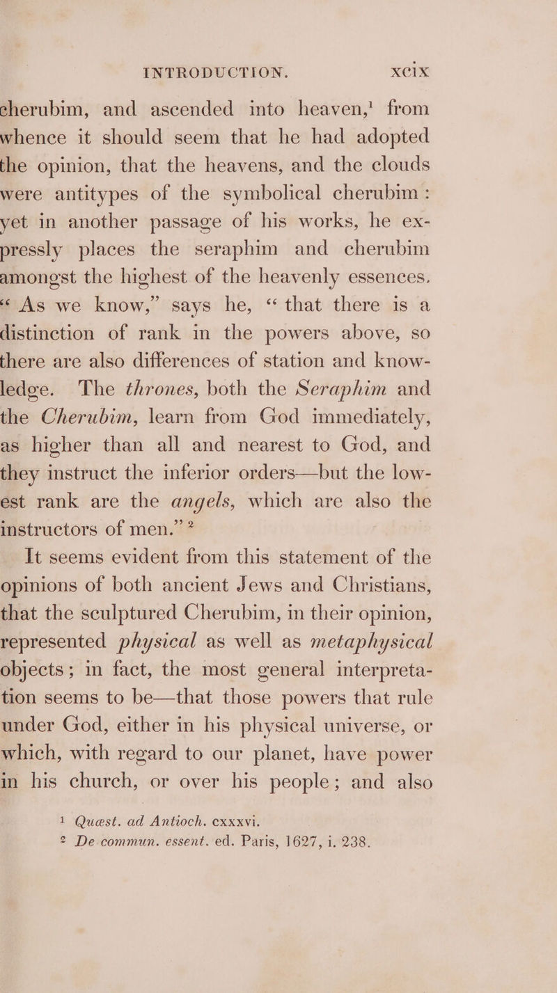 cherubim, and ascended into heaven,! from whence it should seem that he had adopted the opinion, that the heavens, and the clouds were antitypes of the symbolical cherubmm : yet in another passage of his works, he ex- pressly places the seraphim and cherubim amonest the highest of the heavenly essences. ‘ As we know,’ says he, “ that there is a distinction of rank in the powers above, so there are also differences of station and know- ledge. The thrones, both the Seraphim and the Cherubim, learn from God immediately, as higher than all and nearest to God, and they instruct the inferior orders—but the low- est rank are the angels, which are also the instructors of men.” ? It seems evident from this statement of the opinions of both ancient Jews and Christians, that the sculptured Cherubim, in their opinion, represented physical as well as metaphysical objects ; in fact, the most general interpreta- tion seems to be—that those powers that rule under God, either in his physical universe, or which, with regard to our planet, have power in his church, or over his people; and also 1 Quest. ad Antioch. cxxxvi. 2 De commun. essent. ed. Paris, 1627, i. 238.