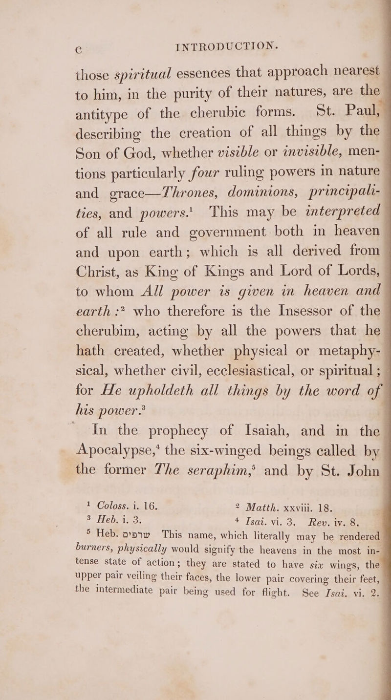 those spiritual essences that approach nearest — to him, in the purity of their natures, are the antitype of the cherubic forms. St. Paul, describing the creation of all thmgs by the Son of God, whether visible or invisible, men-— tions particularly four ruling powers in nature — and grace—Thrones, dominions, principali- ties, and powers.' This may be interpreted — of all rule and government both m heaven | and upon earth; which is all derived from — Christ, as King of Kings and Lord of Lords, - to whom All power is given in heaven and earth :* who therefore is the Insessor of the cherubim, acting by all the powers that he hath created, whether physical or metaphy-— sical, whether civil, ecclesiastical, or spiritual ; for He upholdeth all things by the word of his power. 7 ' In the prophecy of Isaiah, and in the Apocalypse,* the six-winged beings called by the former The seraphim,’ and by St. John A | COlaSS Sieg LG. 2 Matth. xxviii. 18. 3 Hebei. 4 Isai. vi. 3.. Reveiyaes 5 Heb. opnw This name, which literally may be rendered burners, physically would signify the heavens in the most in- tense state of action; they are stated to have six wings, the upper pair veiling their faces, the lower pair covering their feet, —