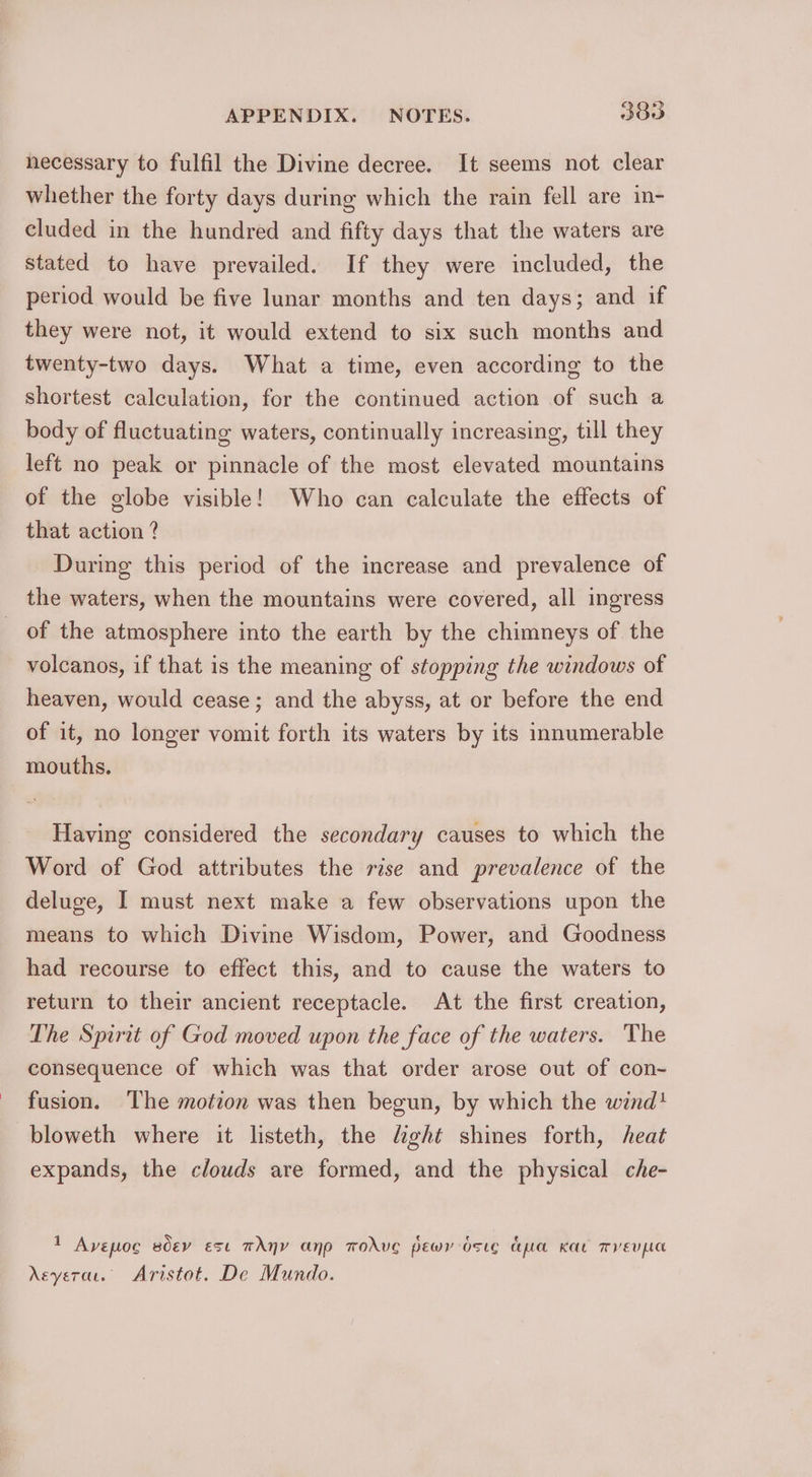 necessary to fulfil the Divine decree. It seems not clear whether the forty days during which the rain fell are in- cluded in the hundred and fifty days that the waters are stated to have prevailed. If they were included, the period would be five lunar months and ten days; and if they were not, it would extend to six such months and twenty-two days. What a time, even according to the shortest calculation, for the continued action of such a body of fluctuating waters, continually increasing, till they left no peak or pinnacle of the most elevated mountains of the globe visible! Who can calculate the effects of that action ? During this period of the increase and prevalence of the waters, when the mountains were covered, all ingress of the atmosphere into the earth by the chimneys of the volcanos, if that is the meaning of stopping the windows of heaven, would cease; and the abyss, at or before the end of it, no longer vomit forth its waters by its innumerable mouths. Having considered the secondary causes to which the Word of God attributes the rise and prevalence of the deluge, I must next make a few observations upon the means to which Divine Wisdom, Power, and Goodness had recourse to effect this, and to cause the waters to return to their ancient receptacle. At the first creation, The Spirit of God moved upon the face of the waters. The consequence of which was that order arose out of con- fusion. The motion was then begun, by which the wind! bloweth where it listeth, the light shines forth, heat expands, the clouds are formed, and the physical che- 1 Avepoc sdev ese TANY anp TOAVE pEewry OstE cepuce KELL TEL Aeyerar. Aristot. De Mundo.