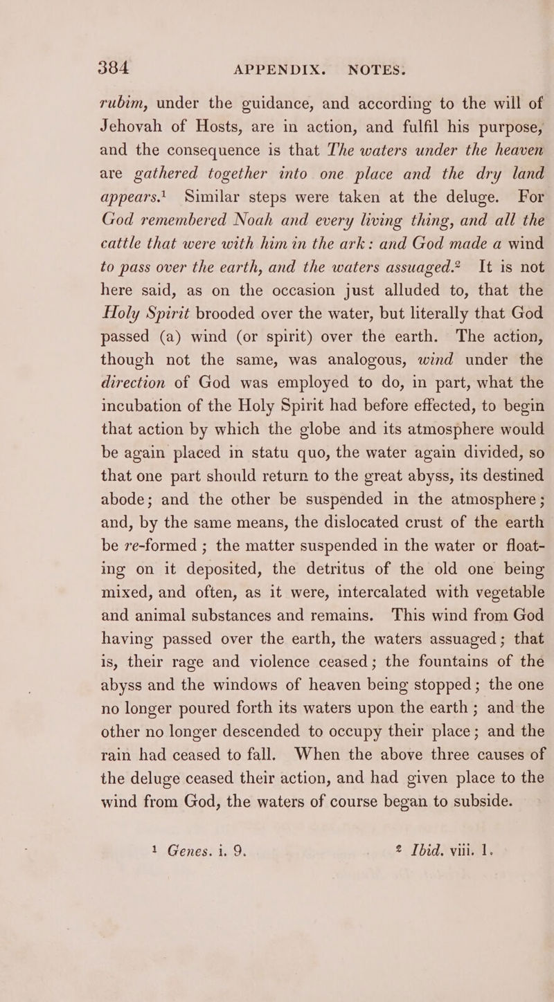rubim, under the guidance, and according to the will of Jehovah of Hosts, are in action, and fulfil his purpose, and the consequence is that The waters under the heaven are gathered together into one place and the dry land appears.1 Similar steps were taken at the deluge. For God remembered Noah and every living thing, and all the cattle that were with him in the ark: and God made a wind to pass over the earth, and the waters assuaged.* It is not here said, as on the occasion just alluded to, that the Holy Spirit brooded over the water, but literally that God passed (a) wind (or spirit) over the earth. ‘The action, though not the same, was analogous, wind under the direction of God was employed to do, in part, what the incubation of the Holy Spirit had before effected, to begin that action by which the globe and its atmosphere would be again placed in statu quo, the water again divided, so that one part should return to the great abyss, its destined abode; and the other be suspended in the atmosphere ; and, by the same means, the dislocated crust of the earth be re-formed ; the matter suspended in the water or float- ing on it deposited, the detritus of the old one being mixed, and often, as it were, intercalated with vegetable and animal substances and remains. This wind from God having passed over the earth, the waters assuaged; that is, their rage and violence ceased; the fountains of the abyss and the windows of heaven being stopped; the one no longer poured forth its waters upon the earth ; and the other no longer descended to occupy their place; and the rain had ceased to fall. When the above three causes of the deluge ceased their action, and had given place to the wind from God, the waters of course began to subside. 1 Genes. i. 9. 2 Ibid. vii. 1.