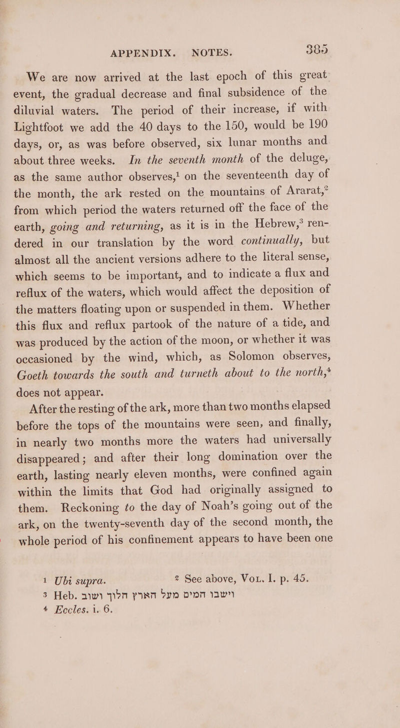 We are now arrived at the last epoch of this great event, the gradual decrease and final subsidence of the diluvial waters. The period of their increase, if with Lightfoot we add the 40 days to the 150, would be 190 days, or, as was before observed, six lunar months and about three weeks. In the seventh month of the deluge, as the same author observes,! on the seventeenth day of the month, the ark rested on the mountains of Ararat,” from which period the waters returned off the face of the earth, going and returning, as it 1s in the Hebrew,? ren- dered in our translation by the word continually, but almost all the ancient versions adhere to the literal sense, which seems to be important, and to indicate a flux and reflux of the waters, which would affect the deposition of the matters floating upon or suspended in them. Whether this flux and reflux partook of the nature of a tide, and was produced by the action of the moon, or whether it was occasioned by the wind, which, as Solomon observes, Goeth towards the south and turneth about to the north,* does not appear. After the resting of the ark, more than two months elapsed before the tops of the mountains were seen, and finally, in nearly two months more the waters had universally disappeared; and after their long domination over the earth, lasting nearly eleven months, were confined again within the limits that God had originally assigned to them. Reckoning ¢o the day of Noah’s going out of the ark, on the twenty-seventh day of the second month, the whole period of his confinement appears to have been one 1 Ubi supra. 2 See above, Vou. I. p. 40. 3 Heb. aywy pon yas Fyn pm awn