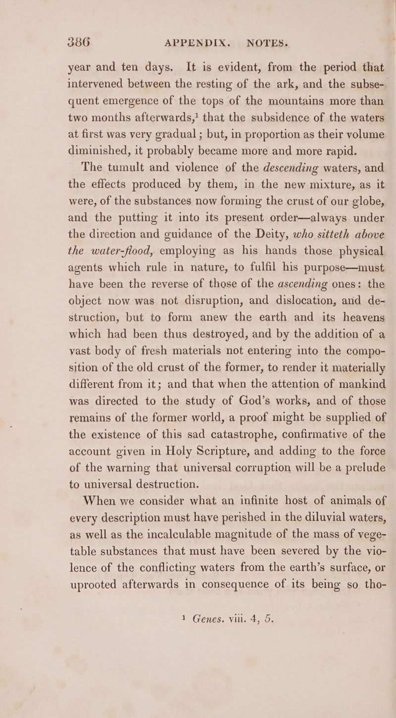 year and ten days. It is evident, from the period that intervened between the resting of the ark, and the subse- quent emergence of the tops of the mountains more than two months afterwards,! that the subsidence of the waters at first was very gradual ; but, in proportion as their volume diminished, it probably became more and more rapid. The tumult and violence of the descending waters, and the effects produced by them, in the new mixture, as it were, of the substances now forming the crust of our globe, and the putting it into its present order—always under the direction and guidance of the Deity, who sctteth above the water-flood, employing as his hands those physical agents which rule in nature, to fulfil his purpose—must have been the reverse of those of the ascending ones: the object now was not disruption, and dislocation, and de- struction, but to form anew the earth and its heavens which had been thus destroyed, and by the addition of a vast body of fresh materials not entering into the compo- sition of the old crust of the former, to render it materially different from it; and that when the attention of mankind was directed to the study of God’s works, and of those remains of the former world, a proof might be supplied of the existence of this sad catastrophe, confirmative of the account given in Holy Scripture, and adding to the force of the warning that universal corruption will be a prelude to universal destruction. When we consider what an infinite host of animals of every description must have perished in the diluvial waters, as well as the incalculable magnitude of the mass of vege- table substances that must have been severed by the vio- lence of the conflicting waters from the earth’s surface, or uprooted afterwards in consequence of its being so tho- 1 Genes. vil. 4, 5.