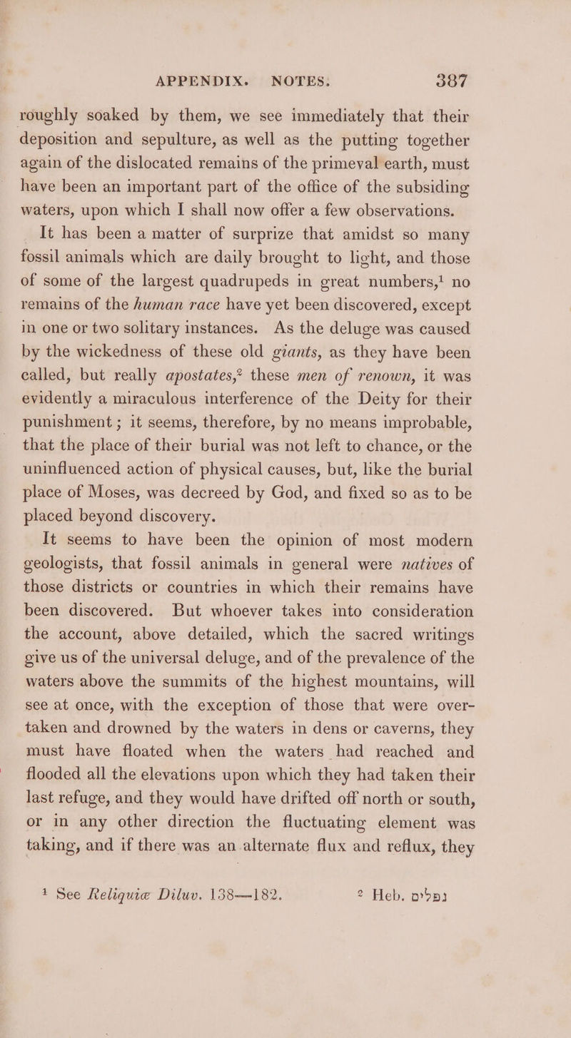 roughly soaked by them, we see immediately that their deposition and sepulture, as well as the putting together again of the dislocated remains of the primeval earth, must have been an important part of the office of the subsiding waters, upon which I shall now offer a few observations. It has been a matter of surprize that amidst so many fossil animals which are daily brought to light, and those of some of the largest quadrupeds in great numbers,! no remains of the human race have yet been discovered, except in one or two solitary instances. As the deluge was caused by the wickedness of these old gzants, as they have been ealled, but really apostates,? these men of renown, it was evidently a miraculous interference of the Deity for their punishment ; it seems, therefore, by no means improbable, that the place of their burial was not left to chance, or the uninfluenced action of physical causes, but, like the burial place of Moses, was decreed by God, and fixed so as to be placed beyond discovery. It seems to have been the opinion of most modern geologists, that fossil animals in general were natives of those districts or countries in which their remains have been discovered. But whoever takes into consideration the account, above detailed, which the sacred writings give us of the universal deluge, and of the prevalence of the waters above the summits of the highest mountains, will see at once, with the exception of those that were over- taken and drowned by the waters in dens or caverns, they must have floated when the waters had reached and flooded all the elevations upon which they had taken their last refuge, and they would have drifted off north or south, or in any other direction the fluctuating element was taking, and if there was an alternate flux and reflux, they 1 See Reliquie Diluv. 138—182. 2 Heb. ordp3