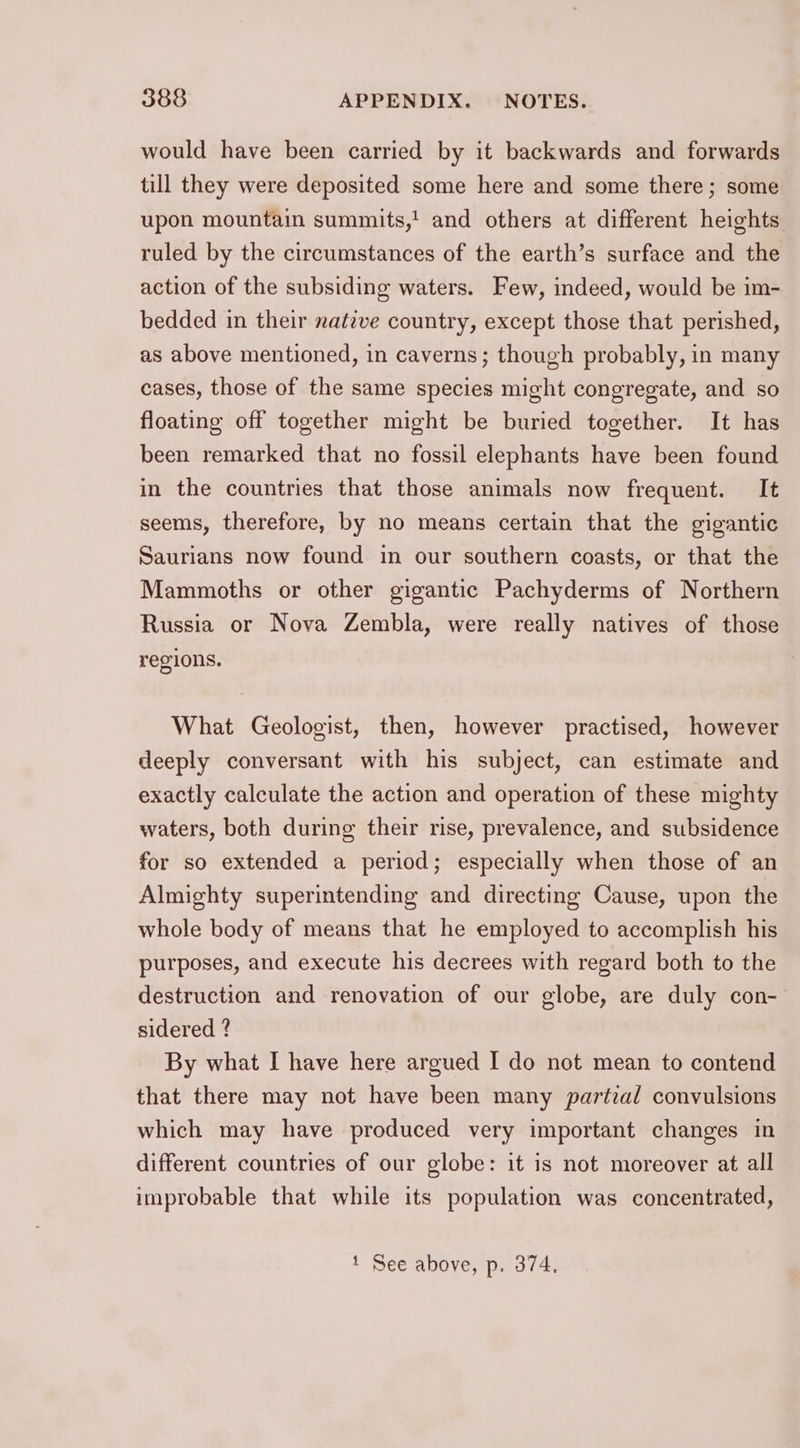 would have been carried by it backwards and forwards till they were deposited some here and some there; some upon mountain summits,! and others at different heights ruled by the circumstances of the earth’s surface and the action of the subsiding waters. Few, indeed, would be im- bedded in their nateve country, except those that perished, as above mentioned, in caverns; though probably, in many cases, those of the same species might congregate, and so floating off together might be buried together. It has been remarked that no fossil elephants have been found in the countries that those animals now frequent. It seems, therefore, by no means certain that the gigantic Saurians now found in our southern coasts, or that the Mammoths or other gigantic Pachyderms of Northern Russia or Nova Zembla, were really natives of those regions. What Geologist, then, however practised, however deeply conversant with his subject, can estimate and exactly calculate the action and operation of these mighty waters, both during their rise, prevalence, and subsidence for so extended a period; especially when those of an Almighty superintending and directing Cause, upon the whole body of means that he employed to accomplish his purposes, and execute his decrees with regard both to the destruction and renovation of our globe, are duly con- sidered ? By what I have here argued I do not mean to contend that there may not have been many partial convulsions which may have produced very important changes in different countries of our globe: it is not moreover at all improbable that while its population was concentrated, 1 See above, p. 374,