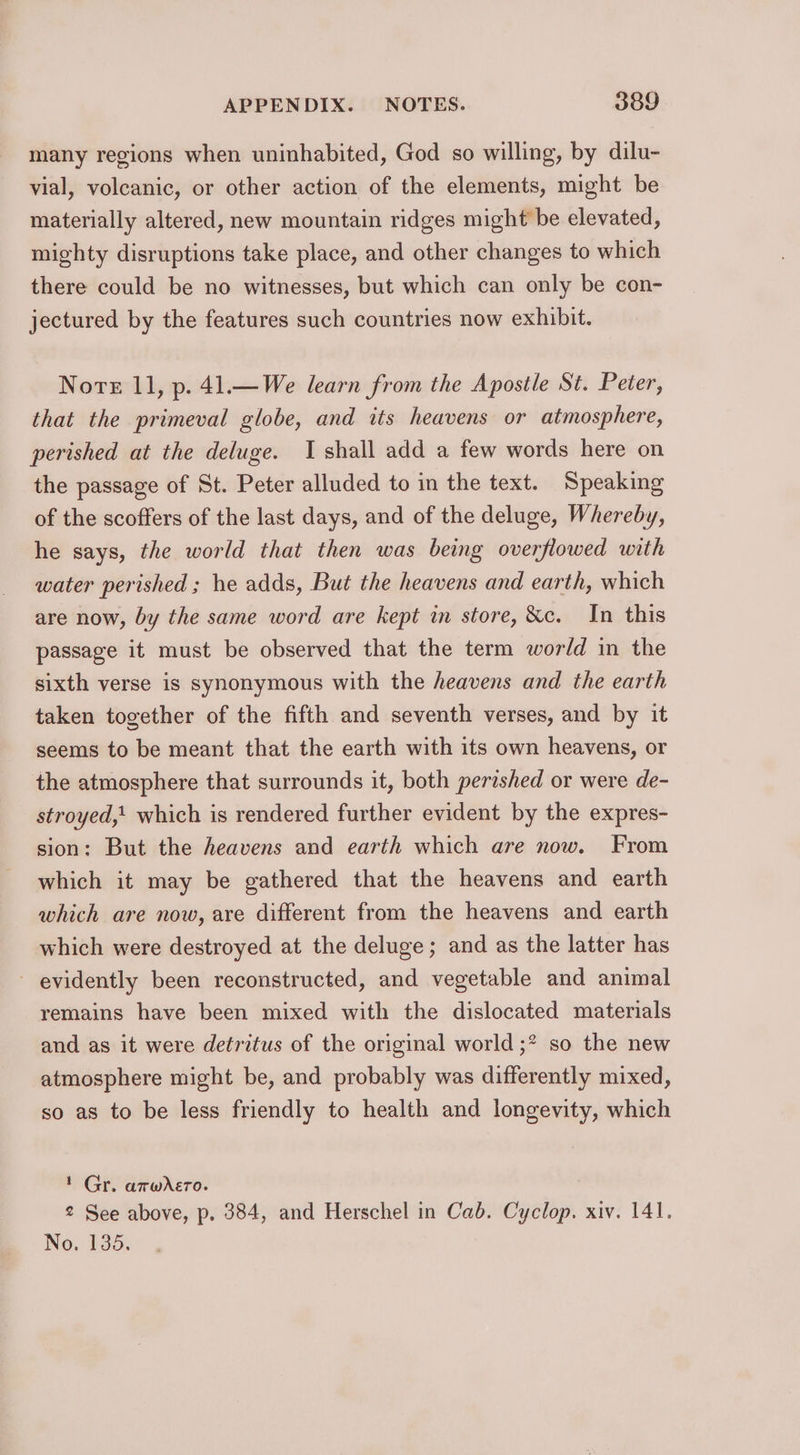 many regions when uninhabited, God so willing, by dilu- vial, volcanic, or other action of the elements, might be materially altered, new mountain ridges might be elevated, mighty disruptions take place, and other changes to which there could be no witnesses, but which can only be con- jectured by the features such countries now exhibit. Note 11, p. 41.—We learn from the Apostle St. Peter, that the primeval globe, and its heavens or atmosphere, perished at the deluge. I shall add a few words here on the passage of St. Peter alluded to in the text. Speaking of the scoffers of the last days, and of the deluge, Whereby, he says, the world that then was being overflowed with water perished ; he adds, But the heavens and earth, which are now, by the same word are kept in store, &amp;c. In this passage it must be observed that the term world in the sixth verse is synonymous with the heavens and the earth taken together of the fifth and seventh verses, and by it seems to be meant that the earth with its own heavens, or the atmosphere that surrounds it, both perished or were de- stroyed,' which is rendered further evident by the expres- sion: But the heavens and earth which are now. From which it may be gathered that the heavens and earth which are now, are different from the heavens and earth which were destroyed at the deluge; and as the latter has evidently been reconstructed, and vegetable and animal remains have been mixed with the dislocated materials and as it were detritus of the original world ;* so the new atmosphere might be, and probably was differently mixed, so as to be less friendly to health and longevity, which ' Gr. amwXero. 2 See above, p. 384, and Herschel in Cab. Cyclop. xiv. 141. No. 135.