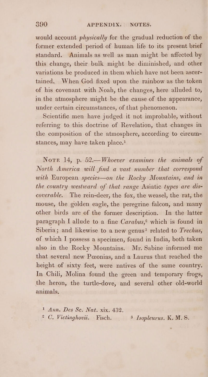 would account physically for the gradual reduction of the former extended period of human life to its present brief standard. Animals as well as man might be affected by this change, their bulk might be diminished, and other variations be produced in them which have not been ascer- tained. When God fixed upon the rainbow as the token of his covenant with Noah, the changes, here alluded to, in the atmosphere might be the cause of the appearance, under certain circumstances, of that phenomenon. Scientific men have judged it not improbable, without referring to this doctrine of Revelation, that changes in the composition of the atmosphere, according to circum- stances, may have taken place. Note 14, p. 52.—Whoever examines the animals of North America will find a vast number that correspond with European species—on the Rocky Mountains, and in the country westward of that range Asiatic types are dis- coverable. The rein-deer, the fox, the weasel, the rat, the mouse, the golden eagle, the peregrine falcon, and many other birds are of the former description. In the latter paragraph I allude to a fine Carabus,? which is found in Siberia; and likewise to a new genus? related to Trechus, of which I possess a specimen, found in India, both taken also in the Rocky Mountains. Mr. Sabine informed me that several new Pceonias, and a Laurus that reached the height of sixty feet, were natives of the same country. In Chili, Molina found the green and temporary frogs, the heron, the turtle-dove, and several other old-world animals. 1 Ann. Des Sc. Nat. xix. 432. * C. Vietinghovii. Fisch. | 3 Isopleurus. K. M.S.