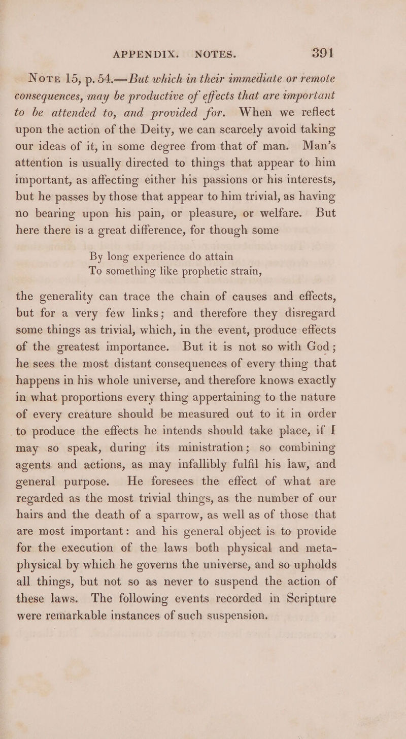 Nore 15, p.54.— But which in their immediate or remote consequences, may be productive of effects that are important to be attended to, and provided for. When we reflect upon the action of the Deity, we can scarcely avoid taking our ideas of it, in some degree from that of man. Man’s attention is usually directed to things that appear to him important, as affecting either his passions or his interests, but he passes by those that appear to him trivial, as having no bearing upon his pain, or pleasure, or welfare. But here there is a great difference, for though some By long experience do attain To something like prophetic strain, the generality can trace the chain of causes and effects, but for a very few links; and therefore they disregard some things as trivial, which, in the event, produce effects of the greatest importance. But it is not so with God ; he sees the most distant consequences of every thing that happens in his whole universe, and therefore knows exactly in what proportions every thing appertaining to the nature of every creature should be measured out to it in order _to produce the effects he intends should take place, if I may so speak, during its ministration; so combining agents and actions, as may infallibly fulfil his law, and general purpose. He foresees the effect of what are regarded as the most trivial things, as the number of our hairs and the death of a sparrow, as well as of those that are most important: and his general object is to provide for the execution of the laws both physical and meta- physical by which he governs the universe, and so upholds all things, but not so as never to suspend the action of these laws. The following events recorded in Scripture were remarkable instances of such suspension.