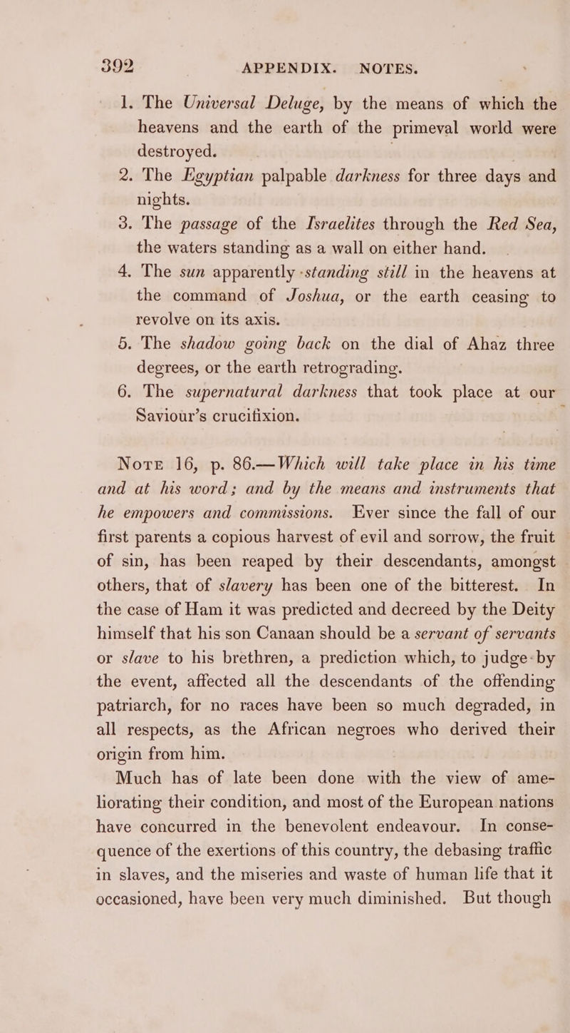 1. The Universal Deluge, by the means of which the heavens and the earth of the primeval world were destroyed. , | 2. The Egyptian palpable darkness for three days and nights. 3. The passage of the Israelites through the Red Sea, the waters standing as a wall on either hand. 4. The sun apparently -standing still in the heavens at the command of Joshua, or the earth ceasing to revolve on its axis. 5. The shadow going back on the dial of Ahaz three degrees, or the earth retrograding. 6. The supernatural darkness that took place at our Saviour’s crucifixion. : Nore 16, p. 86.—Which will take place in his time and at his word; and by the means and instruments that he empowers and commissions. ver since the fall of our first parents a copious harvest of evil and sorrow, the fruit of sin, has been reaped by their descendants, amongst others, that of slavery has been one of the bitterest. In the case of Ham it was predicted and decreed by the Deity himself that his son Canaan should be a servant of servants or slave to his brethren, a prediction which, to judge: by the event, affected all the descendants of the offending patriarch, for no races have been so much degraded, in all respects, as the African negroes who derived their origin from him. Much has of late been done with the view of ame- liorating their condition, and most of the European nations have concurred in the benevolent endeavour. In conse- quence of the exertions of this country, the debasing traflic in slaves, and the miseries and waste of human life that it occasioned, have been very much diminished. But though