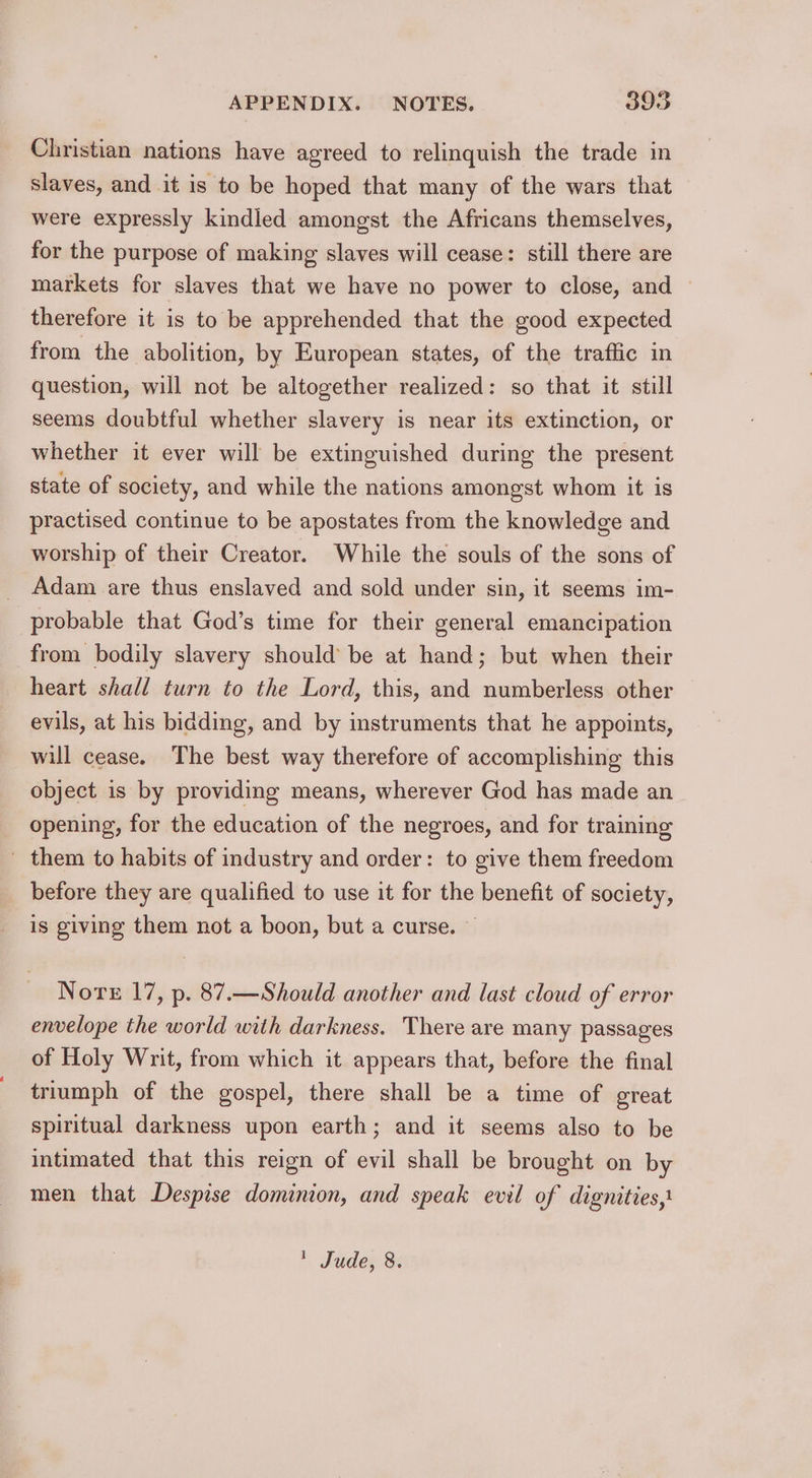 Christian nations have agreed to relinquish the trade in slaves, and it is to be hoped that many of the wars that were expressly kindled amongst the Africans themselves, for the purpose of making slaves will cease: still there are markets for slaves that we have no power to close, and — therefore it is to be apprehended that the good expected from the abolition, by European states, of the traffic in question, will not be altogether realized: so that it still seems doubtful whether slavery is near its extinction, or whether it ever will be extinguished during the present state of society, and while the nations amongst whom it is practised continue to be apostates from the knowledge and worship of their Creator. While the souls of the sons of Adam are thus enslaved and sold under sin, it seems im- probable that God’s time for their general emancipation from bodily slavery should’ be at hand; but when their heart shall turn to the Lord, this, and numberless other evils, at his bidding, and by instruments that he appoints, will cease. The best way therefore of accomplishing this object is by providing means, wherever God has made an opening, for the education of the negroes, and for training _ them to habits of industry and order: to give them freedom before they are qualified to use it for the benefit of society, is giving them not a boon, but a curse. — Nore 17, p. 87.—Should another and last cloud of error envelope the world with darkness. There are many passages of Holy Writ, from which it appears that, before the final triumph of the gospel, there shall be a time of great spiritual darkness upon earth; and it seems also to be intimated that this reign of evil shall be brought on by men that Despise dominion, and speak evil of dignities,:  Jude, 8.