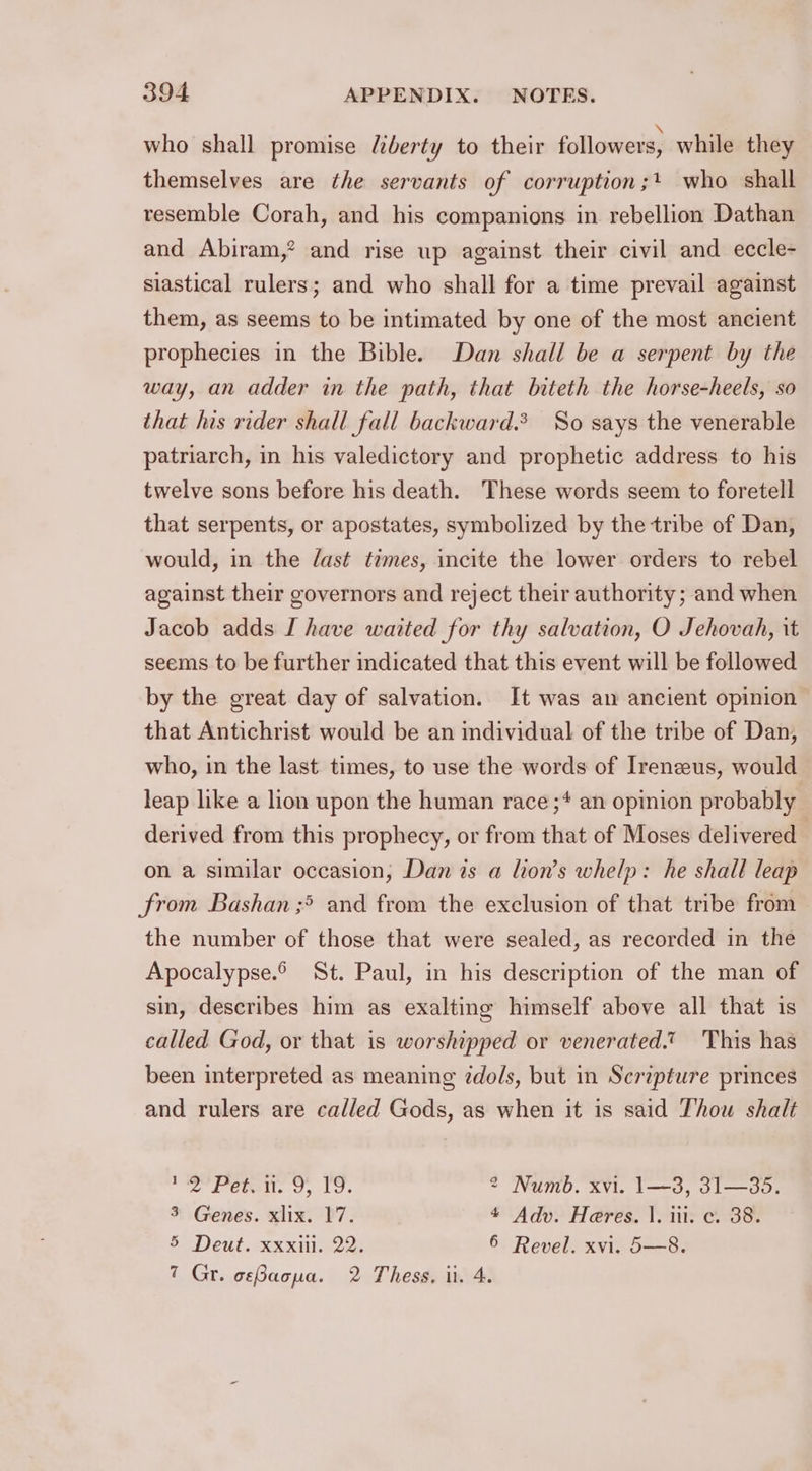 who shall promise liberty to their followers, while they themselves are the servants of corruption;+ who shall resemble Corah, and his companions in rebellion Dathan and Abiram,? and rise up against their civil and eccle- siastical rulers; and who shall for a time prevail against them, as seems to be intimated by one of the most ancient prophecies in the Bible. Dan shall be a serpent by the way, an adder in the path, that biteth the horse-heels, so that his rider shall fall backward. So says the venerable patriarch, in his valedictory and prophetic address to his twelve sons before his death. These words seem to foretell that serpents, or apostates, symbolized by the tribe of Dan, would, in the dast times, incite the lower orders to rebel against their governors and reject their authority; and when Jacob adds I have waited for thy salvation, O Jehovah, it seems to be further indicated that this event will be followed by the great day of salvation. It was an ancient opinion that Antichrist would be an individual of the tribe of Dan, who, in the last times, to use the words of Irenzeus, would leap like a lion upon the human race ;* an opinion probably derived from this prophecy, or from that of Moses delivered on a similar occasion, Dan is a lion’s whelp: he shall leap from Bashan ;* and from the exclusion of that tribe from the number of those that were sealed, as recorded in the Apocalypse. St. Paul, in his description of the man of sin, describes him as exalting himself above all that is called God, or that is worshipped or venerated.” This has been interpreted as meaning zdols, but in Scripture princes and rulers are called Gods, as when it is said Thou shalt naa Peat: 9, Lo. 2 Numb. xvi. 1—3, 31—35. 3 Genes. xlix. 17. 4 Adv. Heres. |. i. c. 38. 5 Deut. xxxill. 22. 6 Revel. xvi. 5—8. 7 Gr. oeBacpa. 2 Thess, ii. 4.