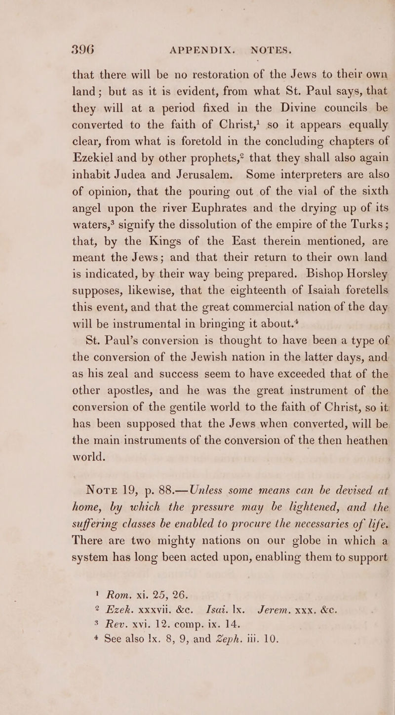 that there will be no restoration of the Jews to their own land; but as it is evident, from what St. Paul says, that they will at a period fixed in the Divine councils be converted to the faith of Christ, so it appears equally clear, from what is foretold in the concluding chapters of Ezekiel and by other prophets,*? that they shall also again inhabit Judea and Jerusalem. Some interpreters are also of opinion, that the pouring out of the vial of the sixth angel upon the river Euphrates and the drying up of its waters,° signify the dissolution of the empire of the Turks ; that, by the Kings of the East therein mentioned, are meant the Jews; and that their return to their own land is indicated, by their way being prepared. Bishop Horsley supposes, likewise, that the eighteenth of Isaiah foretells this event, and that the great commercial nation of the day will be instrumental in bringing it about.* St. Paul’s conversion is thought to have been a type of the conversion of the Jewish nation in the latter days, and as his zeal and success seem to have exceeded that of the other apostles, and he was the great instrument of the conversion of the gentile world to the faith of Christ, so it has been supposed that the Jews when converted, will be. the main instruments of the conversion of the then heathen world. Nore 19, p. 88.—Unless some means can be devised at home, by which the pressure may be lightened, and the suffering classes be enabled to procure the necessaries of life. There are two mighty nations on our globe in which a system has long been acted upon, enabling them to support ¥ Rome xi. 20) 260 2 Hzek. xxxvii. &amp;e. Isai. lx. Jerem. xxx. &amp;e. 3 Rev. xvi. 12. comp. ix. 14. 4 See also Ix. 8, 9, and Zeph. iii. 10.