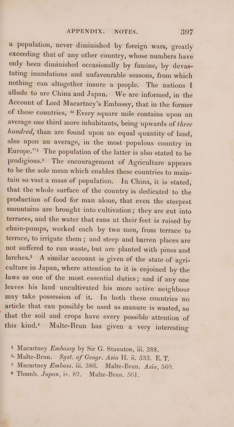 a population, never diminished by foreign wars, greatly exceeding that of any other country, whose numbers have only been diminished occasionally by famine, by devas- tatmg inundations and unfavourable seasons, from which nothing can altogether insure a people. The nations I allude to are China and J apan. We are informed, in the Account of Lord Macartney’s Embassy, that in the former of these countries, “ Every square mile contains upon an average one third more inhabitants, being upwards of three hundred, than are found upon an equal quantity of land, also upon an average, in the most populous country in Kurope.”! The population of the latter is also stated to be prodigious. The encouragement of Agriculture appears _ to be the sole mean which enables these countries to main- tain so vast a mass of population. In China, it is stated, that the whole surface of the country is dedicated to the production of food for man alone, that even the steepest mountains are brought into cultivation; they are cut into terraces, and the water that runs at their feet is raised by chain-pumps, worked each by two men, from terrace to terrace, to irrigate them ; and steep and barren places are not suffered to run waste, but are planted with pines and larches.* A similar account is given of the state of agri~ culture in Japan, where attention to it is enjoined by the laws as one of the most essential duties; and if any one leaves his land uncultivated his more active neighbour may take possession of it. In both these countries no article that can possibly be used as manure is wasted, so that the soil and crops have every possible attention of this kind. Malte-Brun has given a very interesting 1 Macartney Embassy by Sir G. Staunton, iii. 388. % Malte-Brun. Syst. of Geogr. Asia II. ii. 533. E. T. $ Macartney Embass. iii. 386. Malte-Brun. Asia, 560.
