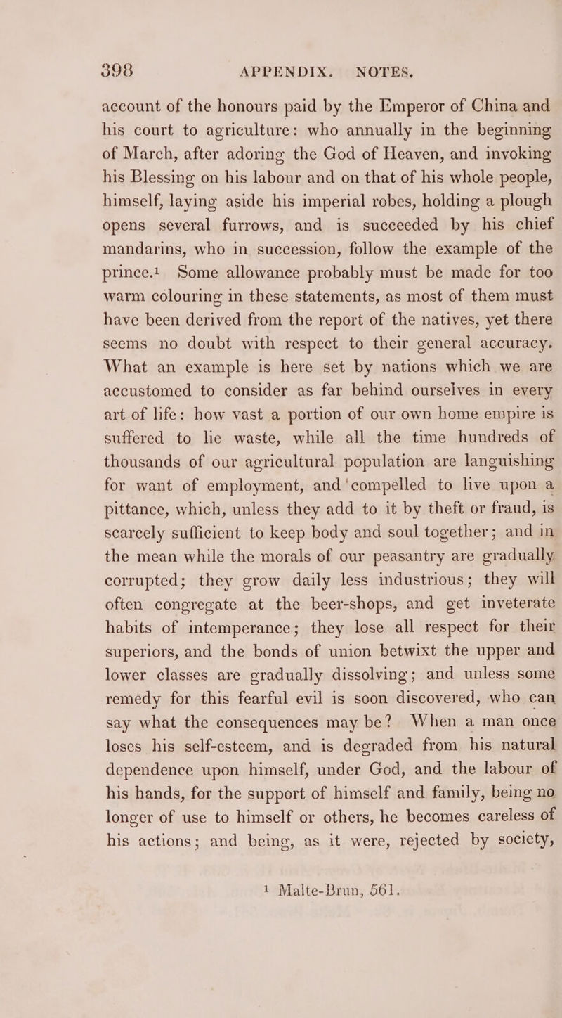 account of the honours paid by the Emperor of China and his court to agriculture: who annually in the beginning of March, after adoring the God of Heaven, and invoking his Blessing on his labour and on that of his whole people, himself, laying aside his imperial robes, holding a plough opens several furrows, and is succeeded by his chief mandarins, who in succession, follow the example of the prince.t_ Some allowance probably must be made for too warm colouring in these statements, as most of them must have been derived from the report of the natives, yet there seems no doubt with respect to their general accuracy. What an example is here set by nations which we are accustomed to consider as far behind ourselves in every art of life: how vast a portion of our own home empire is suffered to lie waste, while all the time hundreds of thousands of our agricultural population are languishing for want of employment, and‘compelled to live upon a pittance, which, unless they add to it by theft or fraud, is scarcely sufficient to keep body and soul together; and in the mean while the morals of our peasantry are gradually corrupted; they grow daily less industrious; they will often congregate at the beer-shops, and get inveterate habits of intemperance; they lose all respect for their superiors, and the bonds of union betwixt the upper and lower classes are gradually dissolving; and unless some remedy for this fearful evil is soon discovered, who can say what the consequences may be? When a man once loses his self-esteem, and is degraded from his natural dependence upon himself, under God, and the labour of his hands, for the support of himself and family, being no longer of use to himself or others, he becomes careless of his actions; and being, as it were, rejected by society, 1 Malte-Brun, 561.