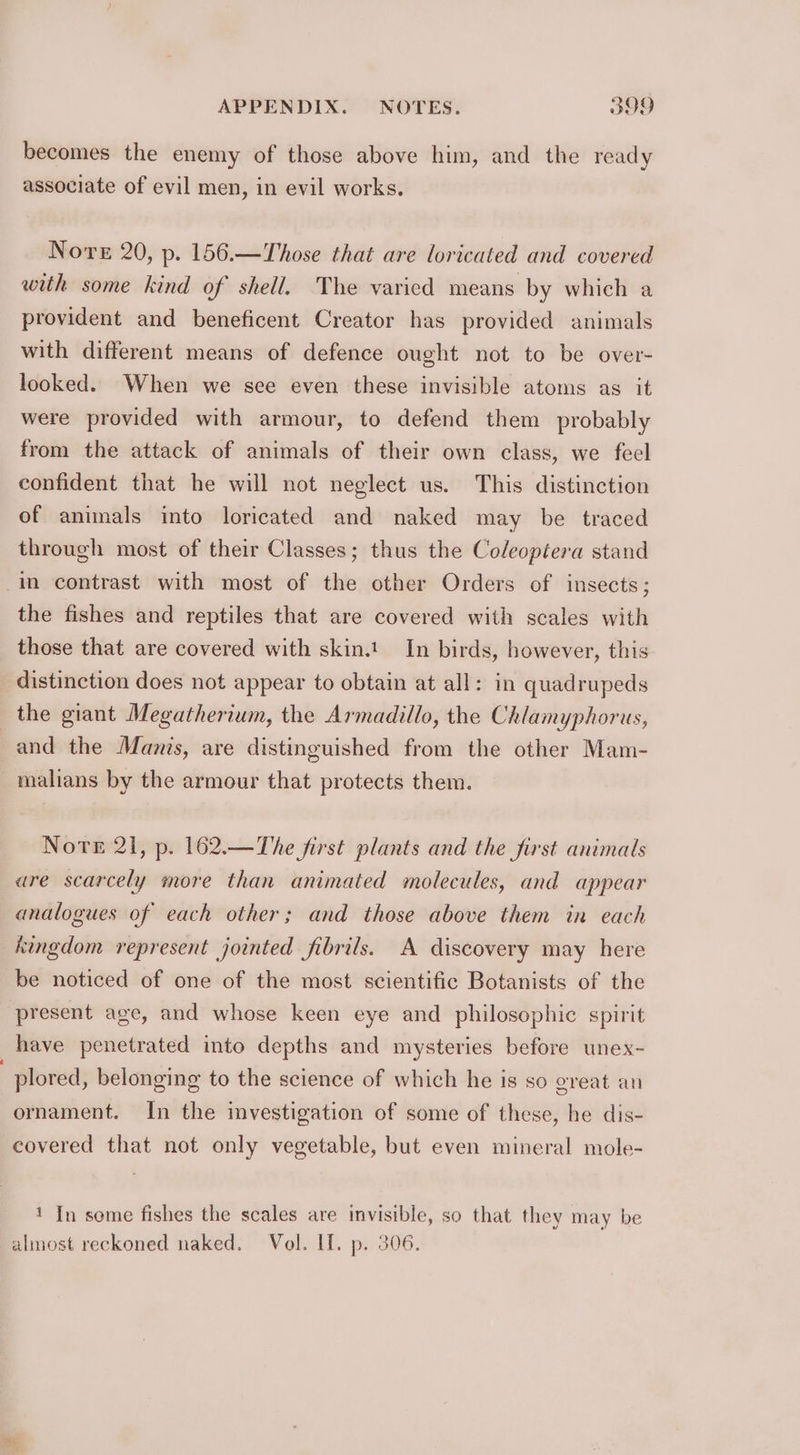 becomes the enemy of those above him, and the ready associate of evil men, in evil works. Nore 20, p- 156.—Those that are loricated and covered with some kind of shell. The varied means by which a provident and beneficent Creator has provided animals with different means of defence ought not to be over- looked. When we sce even these invisible atoms as it were provided with armour, to defend them probably from the attack of animals of their own class, we feel confident that he will not neglect us. This distinction of animals into loricated and naked may be traced through most of their Classes; thus the Coleoptera stand in contrast with most of the other Orders of insects; the fishes and reptiles that are covered with scales with those that are covered with skin.1 In birds, however, this distinction does not appear to obtain at all: in quadrupeds the giant Megatherium, the Armadillo, the Chlamyphorus, and the Manis, are distinguished from the other Mam- _malians by the armour that protects them. Nore 21, p. 162.—The first plants and the first animals are scarcely more than animated molecules, and appear analogues of each other; and those above them in each kingdom represent jointed fibrils. A discovery may here be noticed of one of the most scientific Botanists of the present age, and whose keen eye and philosophic spirit have penetrated into depths and mysteries before unex- plored, belonging to the science of which he is so great an ornament. In the investigation of some of these, he dis- covered that not only vegetable, but even mineral mole- ' In some fishes the scales are invisible, so that they may be almost reckoned naked. Vol. If. p. 306.