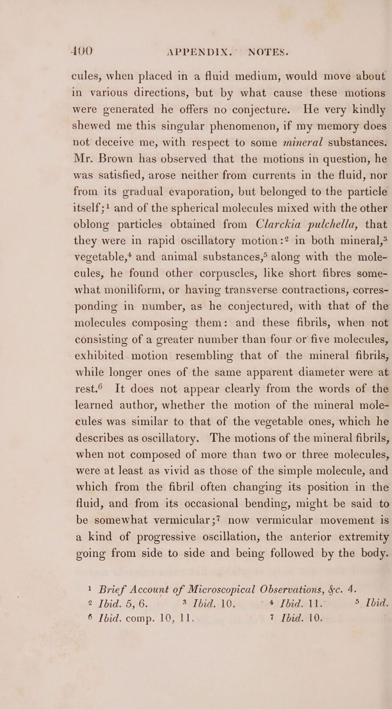 cules, when placed in a fluid medium, would move about in various directions, but by what cause these motions were generated he offers no conjecture. He very kindly shewed me this singular phenomenon, if my memory does not deceive me, with respect to some mineral substances. Mr. Brown has observed that the motions in question, he was satisfied, arose neither from currents in the fluid, nor from its gradual evaporation, but belonged to the particle itself; and of the spherical molecules mixed with the other oblong particles obtained from Clarckia pulchella, that they were in rapid oscillatory motion:? in both mineral, vegetable,* and animal substances,® along with the mole- cules, he found other corpuscles, like short fibres some- what moniliform, or having transverse contractions, corres- ponding in number, as he conjectured, with that of the molecules composing them: and these fibrils, when not consisting of a greater number than four or five molecules, exhibited. motion resembling that of the mineral fibrils, while longer ones of the same apparent diameter were at rest.© It does not appear clearly from the words of the learned author, whether the motion of the mineral mole- cules was similar to that of the vegetable ones, which he describes as oscillatory. The motions of the mineral fibrils, when not composed of more than two or three molecules, were at least as vivid as those of the simple molecule, and which from the fibril often changing its position in the fluid, and from its occasional bending, might be said to be somewhat vermicular;?7 now vermicular movement is a kind of progressive oscillation, the anterior extremity going from side to side and being followed by the body. 1 Brief Account of Microscopical Observations, &amp;c. 4. 2 Ibid. 5, 6. ST bad: AOS 4 [bid. 11. 5 [bid.