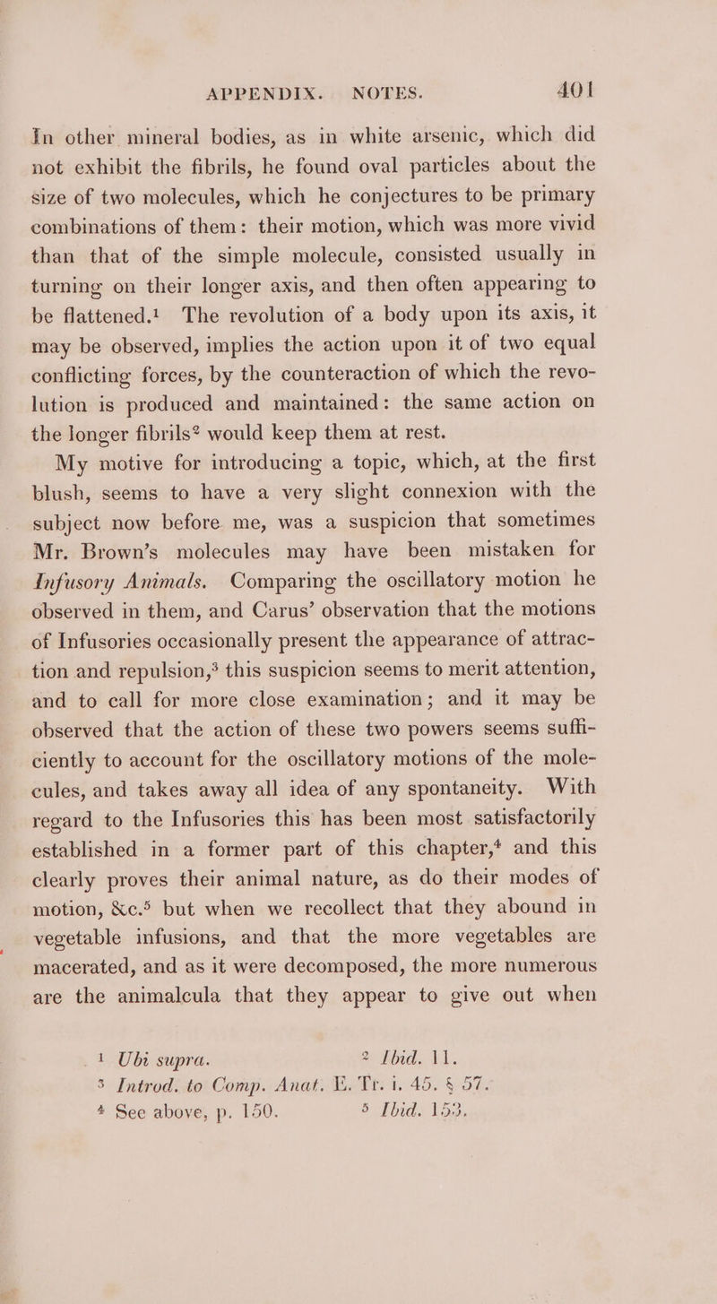 In other mineral bodies, as in white arsenic, which did not exhibit the fibrils, he found oval particles about the size of two molecules, which he conjectures to be primary combinations of them: their motion, which was more vivid than that of the simple molecule, consisted usually in turning on their longer axis, and then often appearing to be flattened.!. The revolution of a body upon its axis, it may be observed, implies the action upon it of two equal conflicting forces, by the counteraction of which the revo- lution is produced and maintained: the same action on the longer fibrils? would keep them at rest. My motive for introducing a topic, which, at the first blush, seems to have a very slight connexion with the subject now before me, was a suspicion that sometimes Mr. Brown’s molecules may have been mistaken for Infusory Animals. Comparing the oscillatory motion he observed in them, and Carus’ observation that the motions of Infusories occasionally present the appearance of attrac- tion and repulsion,’ this suspicion seems to merit attention, and to call for more close examination; and it may be observed that the action of these two powers seems sufh- ciently to account for the oscillatory motions of the mole- cules, and takes away all idea of any spontaneity. With regard to the Infusories this has been most satisfactorily established in a former part of this chapter,* and this clearly proves their animal nature, as do their modes of motion, &amp;c.5 but when we recollect that they abound in vegetable infusions, and that the more vegetables are macerated, and as it were decomposed, the more numerous are the animalcula that they appear to give out when 1 Ubi supra. a Thad, VA. 3 Introd. to Comp. Anat. Vi. Tr. 1. 45. § 57.