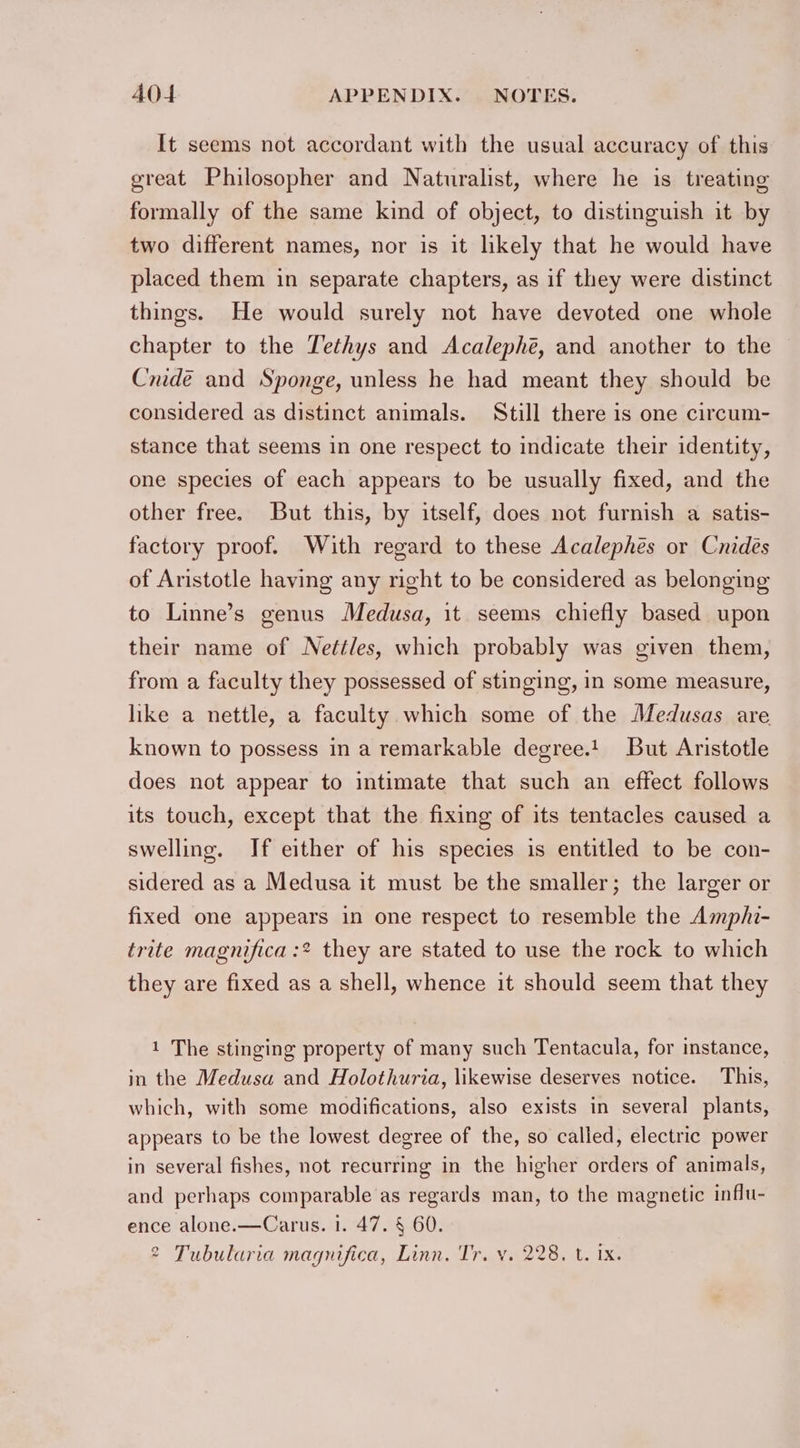It seems not accordant with the usual accuracy of this great Philosopher and Naturalist, where he is treating formally of the same kind of object, to distinguish it by two different names, nor is it likely that he would have placed them in separate chapters, as if they were distinct things. He would surely not have devoted one whole chapter to the Tethys and Acalephé, and another to the | Cnidé and Sponge, unless he had meant they should be considered as distinct animals. Still there is one circum- stance that seems in one respect to indicate their identity, one species of each appears to be usually fixed, and the other free. But this, by itself, does not furnish a satis- factory proof. With regard to these Acalephes or Cnidés of Aristotle having any right to be considered as belonging to Linne’s genus Medusa, it seems chiefly based upon their name of Nettles, which probably was given them, from a faculty they possessed of stinging, in some measure, like a nettle, a faculty which some of the Medusas are known to possess in a remarkable degree.t. But Aristotle does not appear to intimate that such an effect follows its touch, except that the fixing of its tentacles caused a swelling. If either of his species is entitled to be con- sidered as a Medusa it must be the smaller; the larger or fixed one appears in one respect to resemble the Amphi- trite magnifica :* they are stated to use the rock to which they are fixed as a shell, whence it should seem that they 1 The stinging property of many such Tentacula, for instance, in the Medusa and Holothuria, likewise deserves notice. This, which, with some modifications, also exists in several plants, appears to be the lowest degree of the, so called, electric power in several fishes, not recurring in the higher orders of animals, and perhaps comparable as regards man, to the magnetic influ- ence alone.—Carus. 1. 47. § 60. 2 Tubularia magnifica, Linn. Tr. v. 228. t. ix.