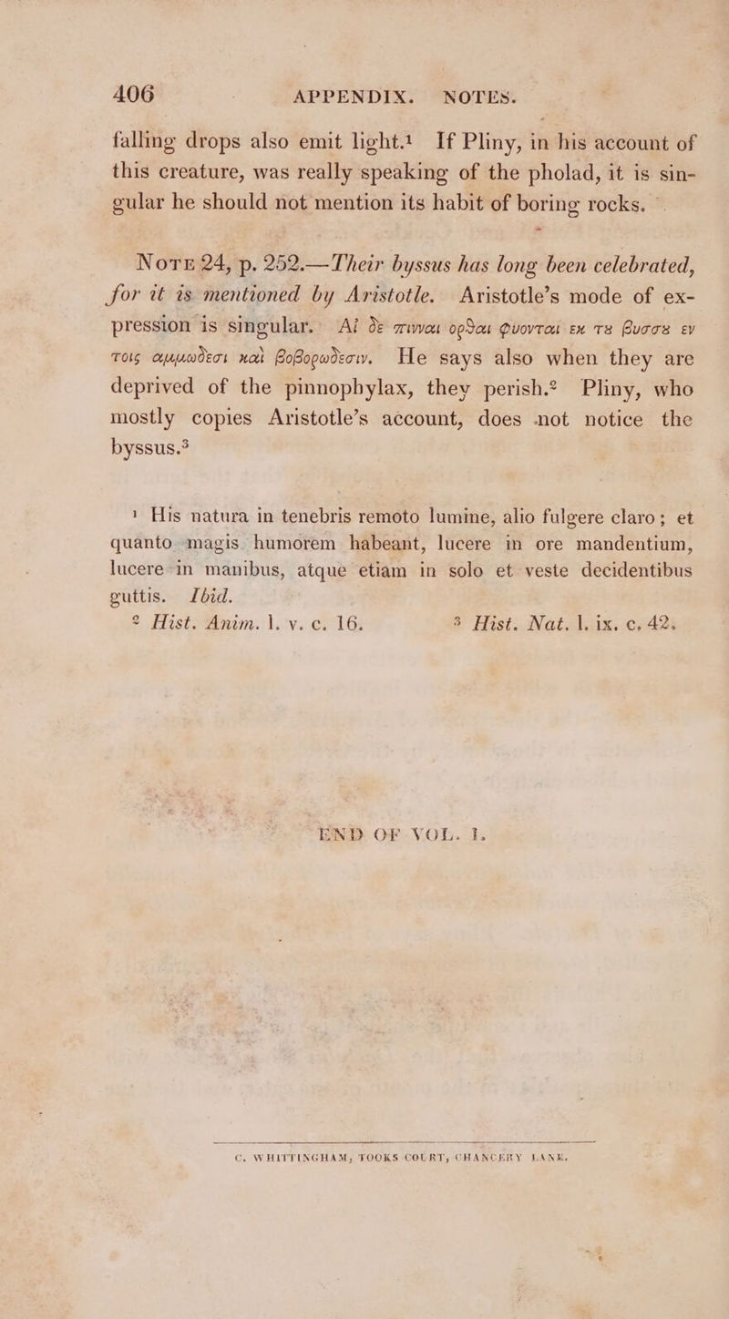 falling drops also emit light.t. If Pliny, in his account of this creature, was really speaking of the pholad, it is sin- gular he should not mention its habit of boring rocks. Nore 24, p. 252.—Their byssus has long been celebrated, for wt is mentioned by Aristotle. Aristotle’s mode of ex- pression is singular. Ai O&amp; crivven opto Quovtat ex Ts Buccs ev TOS CelajnwdErs Ha PoBogwdecry. He says also when they are deprived of the pinnopbylax, they perish.¢ Pliny, who mostly copies Aristotle’s account, does not notice the byssus.3 ' His natura in tenebris remoto lumine, alio fulgere claro; et quanto magis humorem habeant, lucere in ore mandentium, lucere-in manibus, atque etiam in solo et veste decidentibus guttis. did. a di istaewmiems\.cv. Col Gs 3 Hist. Nat. |. ix. c, 42. END OF VOL. I. C. WHITTINGHAM, TOOKS COLRT, CHANCERY LANE,